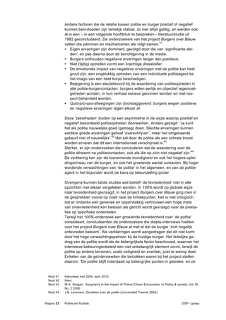 Andere factoren die de relatie tussen politie en burger positief of negatief
            kunnen beïnvloeden zijn tamelijk stabiel, zo niet altijd geldig, en werden ook
            al in een – in een volgende hoofdstuk te bespreken - literatuurstudie uit
            1982 geconcludeerd. De onderzoekers van het project Burgers over Blauw
            vatten die patronen en mechanismen als volgt samen.41
            • Eigen ervaringen zijn dominant, gevolgd door die van ‘significante der-
                den’, en pas daarna door de berichtgeving in de media.
            • Burgers onthouden negatieve ervaringen langer dan positieve.
            • Niet (tijdig) optreden vormt een krachtige dissatisfier.
            • De emotionele impact van negatieve ervaringen met de politie kan heel
                groot zijn; een ongelukkig optreden van een individuele politieagent ka
                het imago van een heel korps beschadigen.
            • Bejegening is een sleutelwoord bij de waardering van politieoptreden in
                alle politie-burgercontacten: burgers willen eerlijk en objectief tegemoet-
                getreden worden, in hun verhaal serieus genomen worden en met res-
                pect behandeld worden.
            • Quid-pro-quo-afwegingen zijn doorslaggevend: burgers wegen positieve
                en negatieve ervaringen tegen elkaar af.

            Deze ‘zekerheden’ duiden op een asymmetrie in de wijze waarop positief en
            negatief beoordeeld politieoptreden doorwerken. Anders gezegd: ‘Je kunt
            het als politie nauwelijks goed (genoeg) doen. Slechte ervaringen kunnen
            eerdere goede ervaringen geheel ‘overschrijven’, maar het omgekeerde
            gebeurt niet of nauwelijks’.42 Het zal door de politie als een schrale troost
            worden ervaren dat dit een internationaal verschijnsel is.43
            Sterker, er zijn onderzoeken die concluderen dat de waardering voor de
            politie afneemt na politiecontacten, ook als die op zich niet negatief zijn.44
            De verklaring kan zijn de toenemende mondigheid en ook het hogere oplei-
            dingsniveau van de burger, en ook het groeiende aantal contacten. Bij hoger
            wordende verwachtingen van ‘de politie’ in het algemeen, en van de politie-
            agent in het bijzonder wordt de kans op teleurstelling groter.

            Overigens kunnen beide studies wat betreft ‘de tevredenheid’ niet in alle
            opzichten met elkaar vergeleken worden. In 100% wordt op globale wijze
            naar tevredenheid gevraagd, in het project Burgers over Blauw ging men in
            de gesprekken vooral op zoek naar de kritiekpunten. Het is niet onlogisch
            dat er ondanks een generiek en oppervlakkig vertrouwen een hoge mate
            van ontevredenheid kan bestaan als gericht wordt gevraagd naar de presta-
            ties op specifieke onderdelen.
            Terwijl het 100%-onderzoek een groeiende tevredenheid over ‘de politie’
            constateert, concludeerden de onderzoekers die diepte-interviews hielden
            voor het project Burgers over Blauw al met al dat de burger ‘zich hogelijk
            ontevreden betoont’. Als verklaringen wordt aangedragen dat dit niet komt
            door het hoge verwachtingspatroon bij de huidige burger. Het feitelijke ge-
            drag van de politie wordt als de belangrijkste factor beschouwd, waarvan het
            intensieve bekeuringenbeleid een niet onbelangrijk element vormt, terwijl de
            politie op andere terreinen, zoals veiligheid en overlast, juist te weinig doet.
            Enkelen van de geïnterviewden die betrokken waren bij het project stellen
            daarom: ‘De politie blijft inderdaad op belangrijke punten in gebreke, en ze


  Noot 41   Interviews mei 2009, april 2010.
  Noot 42   Idem.
  Noot 43   W.K. Skogan, ‘Assymetry in the impact of Police-Citizen Encounters’ in Police & society, Vol.16,
            No. 2 2006
  Noot 44   J.B. Lammers, Oordelen over de politie (Universiteit Twente 2004).


Pagina 33   Politie en Publiek                                                                 DSP - groep
 