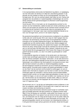 3.7    Samenvatting en conclusies

            In de representatieve democratie die Nederland nog altijd is, is raadpleging
            van het volk buiten de stembus om altijd een uitzondering geweest. In de
            periode van het ontstaan en bloei van de verzorgingsstaat, eind jaren ’50,
            tot begin jaren ’80, nam de overheid steeds meer taken op zich, hiertoe ook
            aangezet door de politieke en maatschappelijke ontwikkelingen als vermin-
            derde cohesie binnen gemeenschappen en afnemend ‘actief burgerschap’
            van het individu.
            Vanaf de jaren ’80 is in het kader van de ‘terugtredende overheid’ en de
            opmars van het marktdenken, stelde de staat zich minder pretentieus op. De
            claims van de burgers ten opzichte van de overheid namen evenwel niet af:
            er ontstond bij de overheid in toenemende mate de overtuiging dat ‘de
            maatschappij’ en ‘de burger’ weer meer verantwoordelijkheid diende te ne-
            men voor het eigen leven, privé en in de naaste omgeving.

            De groeiende bezorgdheid over de toenemende onveiligheid in de publieke
            ruimte uitte zich vanaf de jaren ’80 in een roep om méér ingrijpen door de
            overheid in de samenleving. De kloof tussen de terugtredende overheid
            enerzijds en de nog altijd veeleisende burgers, die tegelijkertijd zo weinig
            mogelijk last van die overheid wilden, leidde tot een zekere spagaat met
            toenemende frustratie tot gevolg. De ‘opstand der burgers’ van 2002 werd
            hiervan de uiting: menig burger vond dat de overheid zich met het verkeerde
            wel, en met het juiste niet bemoeide. Deze ‘opstand’ creëerde bij de over-
            heid het besef dat die gesuggereerde ‘kloof tussen Den Haag en de burgers’
            gedicht diende te worden, o.a. door in te zetten op participatie en ‘actief
            burgerschap’.
            In verschillende rapporten en boeken uit de eerste jaren van deze eeuw
            werden twee opvattingen geponeerd die vervolgens werden overgenomen
            door de diverse overheden: het begrip ‘vertrouwen’, en de notie dat de bur-
            gers een veel belangrijkere bijdrage kunnen leveren aan het bedenken van
            oplossingen voor problemen dan werd gedacht in de decennia ervoor, toen
            alle heil werd verwacht van politici en (wetenschappelijke) experts.
            De technologische revolutie op het terrein van de ict heeft een dubbele be-
            tekenis gehad. Enerzijds waren burgers zelf steeds gemakkelijker in staat
            om die ‘kloof’ met de overheid communicatief te overbruggen, en ook om
            steeds meer informatie te vergaren over het doen en laten van die overheid.
            Anderzijds zagen de overheden in dat de nieuwe communicatiemiddelen
            ingezet konden worden om het eigen beleid gemakkelijker en beter voor het
            voetlicht te krijgen, en ook om zich open te stellen voor reacties van de bur-
            ger. Het fenomeen van de interactieve ‘sociale media’, Web 2.0, werd om-
            armd door de overheid, die hier begrippen als ‘de overheid 2.0’ en ‘ambte-
            naar 2.0’ tegenover zette.

            Op het terrein van nr.1 op de lijst van belangrijkst ervaren problemen in het
            land, de veiligheid, stelde Web 2.0 de burgers ook in staat zich meer te be-
            moeien met taken als handhaving en toezicht.
            Het is bij al deze toenemende interactie tussen burger en overheden overi-
            gens al duidelijk geworden dat deze positieve en negatieve kanten heeft.
            Web 2.0 kan het gezag van overheden, zoals politie, die intussen voor hun
            publieke gedrag echt in een glazen huis zijn komen te leven ook ondermij-
            nen. Uit onderzoek over de vraag wat de burger wil van de politie, blijkt ook
            dat dit tweeërlei is: meer repressie én meer participatie van de burger. De
            gemeenschappelijke noemer van de diverse, ook uiteenlopende studies, is
            in elk geval dat de burger serieus genomen wil worden. Zowel als het gaat


Pagina 35   Politie en Publiek                                                  DSP - groep
 