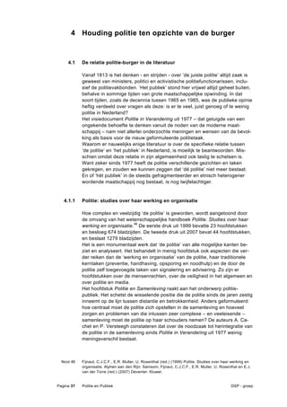 4 Houding politie ten opzichte van de burger


     4.1    De relatie politie-burger in de literatuur

            Vanaf 1813 is het denken - en strijden - over ’de juiste politie’ altijd zaak is
            geweest van ministers, politici en activistische politiefunctionarissen, inclu-
            sief de politievakbonden. ‘Het publiek’ stond hier vrijwel altijd geheel buiten,
            behalve in sommige tijden van grote maatschappelijke opwinding. In dat
            soort tijden, zoals de decennia tussen 1965 en 1985, was de publieke opinie
            heftig verdeeld over vragen als deze: is er te veel, juist genoeg of te weinig
            politie in Nederland?
            Het visiedocument Politie in Verandering uit 1977 – dat getuigde van een
            ongekende behoefte te denken vanuit de noden van de moderne maat-
            schappij – nam niet allerlei onderzochte meningen en wensen van de bevol-
            king als basis voor de nieuw geformuleerde politietaak.
            Waarom er nauwelijks enige literatuur is over de specifieke relatie tussen
            ‘de politie’ en ‘het publiek’ in Nederland, is moeilijk te beantwoorden. Mis-
            schien omdat deze relatie in zijn algemeenheid ook lastig te schetsen is.
            Want zeker sinds 1977 heeft de politie verschillende gezichten en taken
            gekregen, en zouden we kunnen zeggen dat ‘dé politie’ niet meer bestaat.
            En of ‘hét publiek’ in de steeds gefragmenteerder en etnisch heterogener
            wordende maatschappij nog bestaat, is nog twijfelachtiger.


   4.1.1    Politie: studies over haar werking en organisatie

            Hoe complex en veelzijdig ‘de politie’ is geworden, wordt aangetoond door
            de omvang van het wetenschappelijke handboek Politie. Studies over haar
            werking en organisatie.46 De eerste druk uit 1999 bevatte 23 hoofdstukken
            en besloeg 674 bladzijden. De tweede druk uit 2007 bevat 44 hoofdstukken,
            en beslaat 1279 bladzijden.
            Het is een monumentaal werk dat ‘de politie’ van alle mogelijke kanten be-
            ziet en analyseert. Het behandelt in menig hoofdstuk ook aspecten die ver-
            der reiken dan de ‘werking en organisatie’ van de politie, haar traditionele
            kerntaken (preventie, handhaving, opsporing en noodhulp) en de door de
            politie zelf toegevoegde taken van signalering en advisering. Zo zijn er
            hoofdstukken over de mensenrechten, over de veiligheid in het algemeen en
            over politie en media.
            Het hoofdstuk Politie en Samenleving raakt aan het onderwerp politie-
            publiek. Het schetst de wisselende positie die de politie sinds de jaren zestig
            inneemt op de lijn tussen distantie en betrokkenheid. Anders geformuleerd:
            hoe centraal moet de politie zich opstellen in de samenleving en hoeveel
            zorgen en problemen van die intussen zeer complexe – en veeleisende –
            samenleving moet de politie op haar schouders nemen? De auteurs A. Ca-
            chet en P. Versteegh constateren dat over de noodzaak tot herintegratie van
            de politie in de samenleving sinds Politie in Verandering uit 1977 weinig
            meningsverschil bestaat.



  Noot 46   Fijnaut, C.J.C.F., E.R. Muller, U. Rosenthal (red.) (1999) Politie. Studies over haar werking en
            organisatie. Alphen aan den Rijn: Samsom; Fijnaut, C.J.C.F., E.R. Muller, U. Rosenthal en E.J.
            van der Torre (red.) (2007) Deventer: Kluwer.


Pagina 37   Politie en Publiek                                                                  DSP - groep
 
