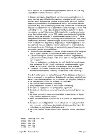 Toch: ‘verloopt het proces allerminst probleemloos en duurt het vaak lang
              voordat echt resultaten merkbaar worden’. 47

              In de jaren tachtig ging de politie zich wel iets meer bezig houden met de
              vraag hoe haar werk bij het publiek overkomt en wat de bevolking van haar
              vindt en wenst. Maar daarna, vanaf de jaren negentig, ‘verschuift de focus
              meer naar (tevredenheids)oordelen over de outputs en outcomes van het
              politiewerk. Nog later wordt dergelijk onderzoek commercieel verder verfijnd
              en gestandaardiseerd tot wat nu de Politiemonitor Bevolking is. Tot slot vindt
              verbreding van het veiligheidsonderzoek onder burgers plaats met de sa-
              menvoeging van de Politiemonitor, de leefbaarheids- en veiligheidsmonitor
              en de Slachtofferenquête van het CBS tot één gezaghebbende Veiligheids-
              monitor, die op elk bestuurlijk of regioniveau kan worden ingezet’. 48 (Deze
              Veiligheidsmonitor heet sinds 2008 Integrale Veiligheidsmonitor, IVM – red.)
              Het hoofdstuk Politie en Samenleving gaat echter vooral in op de verande-
              rende reacties binnen de politie op de gewijzigde maatschappelijke en poli-
              tieke context, met veel modellen, matrixen, concepten en systematiek als
              dominante elementen. Enkele van de als conclusies gebrachte aanbevelin-
              gen mogen hier niet onvermeld blijven:
              • ‘Afstemming van politiewerk op wensen en behoeften vanuit de samenle-
                  ving is urgent, gegeven de voortdurende overvraging van de politie’.49
              • ‘De samenleving kan zich niet beperken tot de rol van vragende partij.
                  Actieve samenwerking met de politie is een sine qua non voor effectiviteit
                  van de politie’.50
              • ‘Voor het welbevinden van de burger lijkt toch steeds het meest relevant
                  hoe politiewerk ‘dichtbij’ – zoals noodhulp en gebiedsgebonden politie-
                  werk – wordt ingevuld. Niet méér maar wel béter blauw op straat’.51
              • ‘Ten slotte kan ook een al te drastische terugkeer van de politie naar
                  haar kerntaken leiden tot verstoring van de relatie politie-bevolking’.52

              Prof. E.R. Muller vat in het slothoofdstuk van Politie. Studies over haar wer-
              king en organisatie in tien stellingen de belangrijke trends en ontwikkelingen
              samen inzake de organisatie en het functioneren van de politie, zoals die in
              al die voorgaande hoofdstukken uitvoerig zijn besproken:
              1 De politie staat midden in de samenleving.
              2 Het politiebestel is constant in discussie en verandering.
              3 De politie is steeds meer een professionele organisatie.
              4 Er is steeds intensievere samenwerking met andere instellingen en par-
                  tijen.
              5 De juiste verhouding tussen instrumentaliteit en waarborgen bij de be-
                  voegdheden is een aandachtspunt.
              6 Meer nog dan structuur en organisatie is de cultuur van de politie cruci-
                  aal.
              7 Er is meer aandacht gekomen voor de inhoud van het werk, al moet er
                  een evenwicht komen tussen de noodzakelijke standaardisering en de
                  vrijheid van de individuele politiefunctionaris.
              8 De politie heeft nu primair aandacht voor repressie, minder voor preven-
                  tie.



  Noot   47   Fijnaut et al. (2007), 1060.
  Noot   48   Idem, 1066.
  Noot   49   Idem, 1077.
  Noot   50   Idem, 1066.
  Noot   51   Idem, 1078.
  Noot   52   Idem, 1058.


Pagina 38     Politie en Publiek                                                  DSP - groep
 