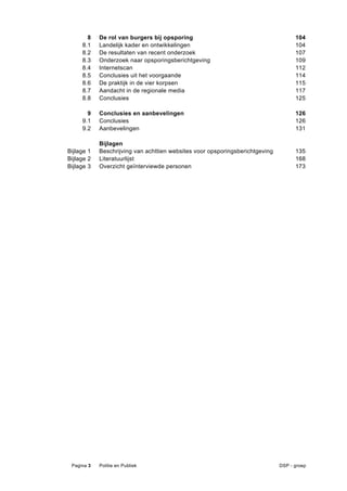 8    De rol van burgers bij opsporing                                        104 
     8.1    Landelijk kader en ontwikkelingen                                       104 
     8.2    De resultaten van recent onderzoek                                      107 
     8.3    Onderzoek naar opsporingsberichtgeving                                  109 
     8.4    Internetscan                                                            112 
     8.5    Conclusies uit het voorgaande                                           114 
     8.6    De praktijk in de vier korpsen                                          115 
     8.7    Aandacht in de regionale media                                          117 
     8.8    Conclusies                                                              125 

       9    Conclusies en aanbevelingen                                             126 
     9.1    Conclusies                                                              126 
     9.2    Aanbevelingen                                                           131 

            Bijlagen 
Bijlage 1   Beschrijving van achttien websites voor opsporingsberichtgeving         135 
Bijlage 2   Literatuurlijst                                                         168 
Bijlage 3   Overzicht geïnterviewde personen                                        173 




 Pagina 3   Politie en Publiek                                                DSP - groep
 