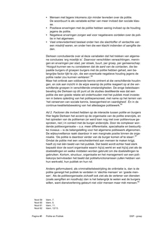 •   Mensen met lagere inkomens zijn minder tevreden over de politie.
                  De woonbuurt is als variabele echter van meer invloed dan sociale klas-
                  se.
              •   Positieve ervaringen met de politie hebben weinig invloed op de houding
                  jegens de politie.
              •   Negatieve ervaringen zorgen wel voor negatievere oordelen over de poli-
                  tie in het algemeen.
              •   Veel ontevredenheid bestaat onder hen die slachtoffer of verdachte van
                  een misdrijf waren, en onder hen die een klacht indienden of aangifte de-
                  den.

              Derksen concludeerde over al deze variabelen dat het trekken van algeme-
              ne conclusies ‘erg moeilijk is’. Daarvoor verschilden verwachtingen, menin-
              gen en ervaringen per stad, per streek, buurt, per groep, per gemeenschap:
              ‘Hooguit kunnen we nu constateren dat de aard van de contacten, die be-
              paalde burgers of groepen burgers met de politie hebben gehad, een be-
              langrijke factor lijkt te zijn, die een eventuele negatieve houding jegens de
              politie nader zou kunnen verklaren’.59
              Maar het ontbrak aan voldoende kennis omtrent al die verschillende houdin-
              gen, en ook aan inzicht in de wijze waarop de politie reageert op al die ver-
              schillende groepen in verschillende omstandigheden. De enige beleidsaan-
              beveling die Derksen op dit punt uit de studies destilleerde was dat een
              politie die een goede relatie wil onderhouden met het publiek moet investe-
              ren in betere opleiding van het politiepersoneel, met name op het terrein van
              ‘het verwerven van sociale kennis, bewogenheid en vaardigheid’. Én in de
              continue kwaliteitsbewaking van het alledaagse politiewerk.60

              Ad 2. Factoren die invloed hebben op de interactie tussen politie en burgers
              Hier legde Derksen het accent op de organisatie van de politie enerzijds, en
              het optreden van de politieman (er werd toen nog niet over politievrouw ge-
              sproken, red.) in contact met de burger anderzijds. Door de complexer wor-
              dende politieorganisatie – o.a. meer differentiatie, specialisatie en bestuurlij-
              ke niveaus – is de belangstelling voor het algemene politiewerk afgenomen.
              De wijksurveillance raakt daardoor in een marginale positie binnen de orga-
              nisatie. ‘De politie is daardoor verder van de burger komen af te staan’.61
              Omdat de politie met een verscheidenheid aan mensen te maken krijgt,
              heeft zij niet één beeld van het publiek. Dat beeld wordt echter heel sterk
              bepaald door de soort organisatie waarin hij/zij werkt en wat hij/zij ziet als de
              doelstellingen en welke middelen worden gebruikt om die doelstellingen te
              gebruiken. Kortom, structuur, organisatie en het management van een poli-
              tiekorps beïnvloeden het beeld dat politiefunctionarissen zullen hebben van
              hun werkveld, hun publiek en hun rol.

              Anders geformuleerd, als criminaliteitsbestrijding de oriëntatie is, dan is de
              politie geneigd het publiek te verdelen in ‘slechte mensen’ en ‘goede men-
              sen’. Als de politieorganisatie zichzelf ook ziet als de verlener van diensten
              (zoals aangiften en noodhulp) dan is het belangrijk te weten wat de burgers
              willen, want dienstverlening gebeurt niet vóór mensen maar mét mensen.62




  Noot   59   Idem,   7.
  Noot   60   Idem,   9.
  Noot   61   Idem,   11.
  Noot   62   Idem,   12/13.


Pagina 41     Politie en Publiek                                                    DSP - groep
 