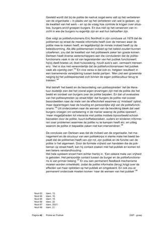 Gesteld wordt dat bij de politie de nadruk nogal eens valt op het verbeteren
              van de organisatie – in plaats van op het verbeteren van wat is gedaan, op
              de kwaliteit van het werk – en op de vraag hoe controle te krijgen over situa-
              ties, burgers en/of groepen burgers. En dus niet op het verwerven van in-
              zicht in wie die burgers nu eigenlijk zijn en wat hun behoeften zijn.

              Ook volgt ze politiefunctionaris Eric Nordholt in zijn conclusie uit 1978 dat de
              politieman op straat de meeste informatie heeft over de mensen waar de
              politie mee te maken heeft, en tegelijkertijd de minste invloed heeft op de
              beleidsvorming. Als álle politiemensen invloed op het beleid zouden kunnen
              uitoefenen, zou dat de kwaliteit van het politiewerk zeker ten goede komen.
              Derksen haalt diverse wetenschappers aan die concluderen dat de politie-
              functionaris vaak in de rol van tegenstander van het publiek functioneert:
              hij/zij deelt boetes uit, doet huiszoeking, houdt auto’s aan, vermaant mensen
              enz. ‘Het is dus niet verwonderlijk dat de politiefunctionarissen het publiek
              vaak als vijandig zien’.63 En vice versa is dat ook zo, hetgeen resulteert in
              een toenemende verwijdering tussen beide partijen. ‘Men ziet een groeiende
              neiging bij het politiepersoneel zich binnen de eigen politiecultuur terug te
              trekken’.64

              Wat betreft ‘het beeld en de beoordeling van politieoptreden’ liet de litera-
              tuur duidelijk zien dat het vooral eigen ervaringen zijn met de politie die het
              beeld en oordeel van burgers over de politie bepalen. En dat uit evaluaties
              van het politieoptreden op straat blijkt ‘dat burgers de politie niet zozeer
              beoordeelden naar de mate van de effectiviteit waarmee zij ‘misdaad’ oplost,
              maar daarentegen naar de houding en persoonlijke stijl van de politiefuncti-
              onaris’.65 Uit onderzoeken naar de wensen van de bevolking bleek dat veel
              burgers vroegen om verbetering in de manier waarop de politie opereert’,
              ‘meer mogelijkheden tot interactie met politie middels bijvoorbeeld school-
              bezoeken door de politie, buurt-koffiebezoeken, ouders en kinderen informe-
              ren over problemen waarmee de politie nu te kampen heeft etc; en uitleg
              waarom de politie in bepaalde zaken niet kan interveniëren’. 66

              De conclusie van Derksen was dat de invloed van de organisatie, het ma-
              nagement en de structuur van een politiekorps in sterke mate het beeld be-
              paalt dat de politieman heeft van zijn rol, zijn publiek en de functie van de
              politie in het algemeen. Door de formele vrijheid van handelen die de poli-
              tieman op straat heeft, kan hij contact zoeken met het publiek en komen tot
              een betere verstandhouding.
              Het hele systeem snoert hem echter hierbij in. ‘Een zekere mate van vrijheid
              is geboden. Het persoonlijk contact tussen de burger en de politiefunctiona-
              ris is van primair belang’.67 Er zou een permanent feedback mechanisme
              moeten worden ontwikkeld, zodat de politie informatie (terug) krijgt over de
              effecten van haar optreden op het publiek en omgekeerd. En ook zou er
              permanent onderzoek moeten komen ‘naar de wensen van het publiek’. 68




  Noot   63   Idem,   15.
  Noot   64   Idem,   16.
  Noot   65   Idem,   19.
  Noot   66   Idem,   20.
  Noot   67   Idem,   20/21.
  Noot   68   Idem,   21.


Pagina 42     Politie en Publiek                                                   DSP - groep
 