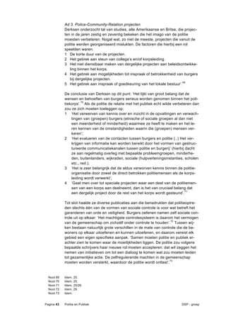 Ad 3. Police-Community-Relation projecten
              Derksen onderzocht tal van studies, alle Amerikaanse en Britse, die projec-
              ten in de jaren zestig en zeventig bekeken die het imago van de politie
              moesten verbeteren. Nogal wat, zo niet de meeste, projecten die vanuit de
              politie werden georganiseerd mislukten. De factoren die hierbij een rol
              speelden waren:
              1 De korte duur van de projecten.
              2 Het gebrek aan steun van collega’s en/of korpsleiding.
              3 Het niet dienstbaar maken van dergelijke projecten aan beleidsontwikke-
                 ling binnen het korps.
              4 Het gebrek aan mogelijkheden tot inspraak of betrokkenheid van burgers
                 bij dergelijke projecten.
              5 Het gebrek aan inspraak of goedkeuring van het lokale bestuur’.69

              De conclusie van Derksen op dit punt: ‘Het lijkt van groot belang dat de
              wensen en behoeften van burgers serieus worden genomen binnen het poli-
              tiekorps’.70 Als de politie de relatie met het publiek echt wilde verbeteren dan
              zou ze zich moeten toeleggen op:
              1 ‘Het verwerven van kennis over en inzicht in de opvattingen en verwach-
                  tingen van (groepen) burgers (etnische of sociale groepen al dan niet
                  een meerderheid of minderheid) waarmee ze heeft te maken en het le-
                  ren kennen van de omstandigheden waarin die (groepen) mensen ver-
                  keren’;
              2 ‘Het evalueren van de contacten tussen burgers en politie (..) Het ver-
                  krijgen van informatie kan worden bereikt door het vormen van gestruc-
                  tureerde communicatiekanalen tussen politie en burgerij’ (hierbij dacht
                  ze aan regelmatig overleg met bepaalde probleemgroepen, minderhe-
                  den, buitenlanders, wijkraden, sociale (hulpverleningsinstanties, scholen
                  etc., red.);
              3 ‘Het is zeer belangrijk dat de aldus verworven kennis binnen de politie-
                  organisatie door zowel de direct betrokken politiemensen als de korps-
                  leiding wordt verwerkt’;
              4 ‘Gaat men over tot speciale projecten waar een deel van de politiemen-
                  sen van een korps aan deelneemt, dan is het van cruciaal belang dat
                  een dergelijk project door de rest van het korps wordt gesteund’.71

              Tot slot haalde ze diverse publicaties aan die benadrukten dat politieoptre-
              den slechts één van de vormen van sociale controle is voor wat betreft het
              garanderen van orde en veiligheid. Burgers oefenen namen zelf sociale con-
              trole uit op elkaar: ‘Het machtigste controlesysteem is daarom het vermogen
              van de gemeenschap om zichzélf onder controle te houden’.72 Tussen wij-
              ken bestaan natuurlijk grote verschillen in de mate van controle die de be-
              woners op elkaar uitoefenen en kunnen uitoefenen, en daarom vereist elk
              gebied een eigen specifieke aanpak. ‘Samen moeten politie en publiek er-
              achter zien te komen waar de moeilijkheden liggen. De politie zou volgens
              bepaalde schrijvers haar nieuwe rol moeten accepteren: dat wil zeggen het
              nemen van initiatieven om tot een dialoog te komen wat zou moeten leiden
              tot gezamenlijke actie. De zelfregulerende machten in de gemeenschap
              moeten worden versterkt, waardoor de politie wordt ontlast’.73


  Noot   69   Idem,   25.
  Noot   70   Idem,   25.
  Noot   71   Idem,   25/26.
  Noot   72   Idem,   29.
  Noot   73   Idem.


Pagina 43     Politie en Publiek                                                   DSP - groep
 