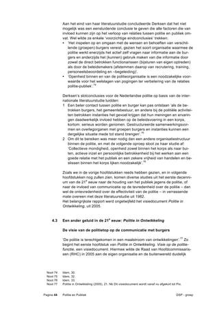 Aan het eind van haar literatuurstudie concludeerde Derksen dat het niet
              mogelijk was een eensluidende conclusie te geven die alle factoren die van
              invloed kunnen zijn op het verloop van relaties tussen politie en publiek om-
              vat. Wel wilde ze enkele ‘voorzichtige eindconclusies’ trekken:
              • ‘Het inspelen op en omgaan met de wensen en behoeften van verschil-
                 lende (groepen) burgers vereist, gezien het soort organisatie waarmee de
                 politie werkt enerzijds het actief zelf vragen naar informatie aan de bur-
                 gers en anderzijds het (kunnen) gebruik maken van die informatie door
                 zowel de direct betrokken functionarissen (bijsturen van eigen optreden)
                 als door de beleidsmakers (afstemmen daarop van recrutering, training,
                 personeelsbeoordeling en –begeleiding)’.
              • ‘Openheid binnen en van de politieorganisatie is een noodzakelijke voor-
                 waarde voor het welslagen van pogingen ter verbetering van de relaties
                 politie-publiek’.74

              Derksen’s slotconclusies voor de Nederlandse politie op basis van de inter-
              nationale literatuurstudie luidden:
              1 Een beter contact tussen politie en burger kan pas ontstaan ‘als de be-
                 trokken burgers, het gemeentebestuur, en andere bij de politiële activitei-
                 ten betrokken instanties het gevoel krijgen dat hun meningen en ervarin-
                 gen daadwerkelijk invloed hebben op de beleidsvoering in een korps,
                 kortom: serieus worden genomen. Gestructureerde samenwerkingsvor-
                 men en overlegorganen met groepen burgers en instanties kunnen een
                 dergelijke situatie mede tot stand brengen’.75
              2 Om dit te bereiken was meer nodig dan een andere organisatiestructuur
                 binnen de politie, en met de volgende oproep sloot ze haar studie af:
                 ‘Collectieve mondigheid, openheid zowel binnen het korps als naar bui-
                 ten, actieve inzet en persoonlijke betrokkenheid bij het werken aan een
                 goede relatie met het publiek en een zekere vrijheid van handelen en be-
                 slissen binnen het korps lijken noodzakelijk’.76

              Zoals we in de vorige hoofdstukken reeds hebben gezien, en in volgende
              hoofdstukken nog zullen zien, komen diverse studies uit het eerste decenni-
              um van de 21e eeuw naar de houding van het publiek jegens de politie, of
              naar de invloed van communicatie op de tevredenheid over de politie – dan
              wel de ontevredenheid over de effectiviteit van de politie – in verrassende
              mate overeen met deze literatuurstudie uit 1982.
              Het belangrijkste rapport werd ongetwijfeld het visiedocument Politie in
              Ontwikkeling, uit 2005.


     4.3      Een ander geluid in de 21e eeuw: Politie in Ontwikkeling

              De visie van de politietop op de communicatie met burgers

              ‘De politie is terechtgekomen in een maalstroom van ontwikkelingen’.77 Zo
              begint het eerste hoofdstuk van Politie in Ontwikkeling. Visie op de politie-
              functie, een visiedocument. Hiermee wilde de Raad van Hoofdcommissaris-
              sen (RHC) in 2005 aan de eigen organisatie en de buitenwereld duidelijk



  Noot   74   Idem, 30.
  Noot   75   Idem, 32.
  Noot   76   Idem. 33.
  Noot   77   Politie in Ontwikkeling (2005), 21. Nb Dit visiedocument wordt vanaf nu afgekort tot Pio.


Pagina 44     Politie en Publiek                                                                   DSP - groep
 