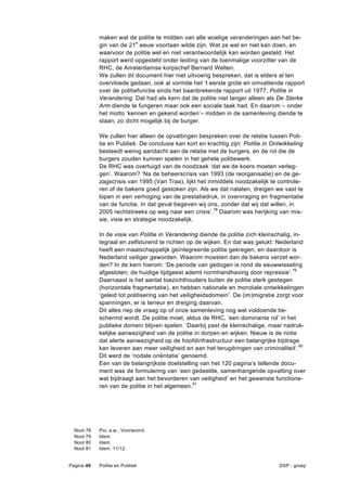 maken wat de politie te midden van alle woelige veranderingen aan het be-
              gin van de 21e eeuw voortaan wilde zijn. Wat ze wel en niet kan doen, en
              waarvoor de politie wel en niet verantwoordelijk kan worden gesteld. Het
              rapport werd opgesteld onder leiding van de toenmalige voorzitter van de
              RHC, de Amsterdamse korpschef Bernard Welten.
              We zullen dit document hier niet uitvoerig bespreken, dat is elders al ten
              overvloede gedaan, ook al vormde het ‘t eerste grote en omvattende rapport
              over de politiefunctie sinds het baanbrekende rapport uit 1977, Politie in
              Verandering. Dat had als kern dat de politie niet langer alleen als De Sterke
              Arm diende te fungeren maar ook een sociale taak had. En daarom – onder
              het motto ‘kennen en gekend worden’– midden in de samenleving diende te
              staan, zo dicht mogelijk bij de burger.

              We zullen hier alleen de opvattingen bespreken over de relatie tussen Poli-
              tie en Publiek. De conclusie kan kort en krachtig zijn: Politie in Ontwikkeling
              besteedt weinig aandacht aan de relatie met de burgers, en de rol die de
              burgers zouden kunnen spelen in het gehele politiewerk.
              De RHC was overtuigd van de noodzaak ‘dat we de koers moeten verleg-
              gen’. Waarom? ‘Na de beheerscrisis van 1993 (de reorganisatie) en de ge-
              zagscrisis van 1995 (Van Traa), lijkt het inmiddels noodzakelijk te controle-
              ren of de bakens goed gestoken zijn. Als we dat nalaten, dreigen we vast te
              lopen in een verhoging van de prestatiedruk, in overvraging en fragmentatie
              van de functie. In dat geval begeven wij ons, zonder dat wij dat willen, in
              2005 rechtstreeks op weg naar een crisis’.78 Daarom was herijking van mis-
              sie, visie en strategie noodzakelijk.

              In de visie van Politie in Verandering diende de politie zich kleinschalig, in-
              tegraal en zelfsturend te richten op de wijken. En dat was gelukt: Nederland
              heeft een maatschappelijk geïntegreerde politie gekregen, en daardoor is
              Nederland veiliger geworden. Waarom moesten dan de bakens verzet wor-
              den? In de kern hierom: ‘De periode van gedogen is rond de eeuwwisseling
              afgesloten; de huidige tijdgeest ademt normhandhaving door repressie’. 79
              Daarnaast is het aantal toezichthouders buiten de politie sterk gestegen
              (horizontale fragmentatie), en hebben nationale en mondiale ontwikkelingen
              ‘geleid tot politisering van het veiligheidsdomein’. De (im)migratie zorgt voor
              spanningen, er is terreur en dreiging daarvan.
              Dit alles riep de vraag op of onze samenleving nog wel voldoende be-
              schermd wordt. De politie moet, aldus de RHC, ‘een dominante rol’ in het
              publieke domein blijven spelen. ‘Daarbij past de kleinschalige, maar nadruk-
              kelijke aanwezigheid van de politie in dorpen en wijken. Nieuw is de notie
              dat alerte aanwezigheid op de hoofdinfrastructuur een belangrijke bijdrage
              kan leveren aan meer veiligheid en aan het terugdringen van criminaliteit’.80
              Dit werd de ‘nodale oriëntatie’ genoemd.
              Een van de belangrijkste doelstelling van het 120 pagina’s tellende docu-
              ment was de formulering van ‘een gedeelde, samenhangende opvatting over
              wat bijdraagt aan het bevorderen van veiligheid’ en het gewenste functione-
              ren van de politie in het algemeen.81




  Noot   78   Pio, a.w., Voorwoord.
  Noot   79   Idem.
  Noot   80   Idem.
  Noot   81   Idem. 11/12.


Pagina 45     Politie en Publiek                                                   DSP - groep
 