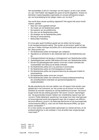 Het opmerkelijke is dat al in het begin van het rapport, zij het in een enkele
            zin, aan ‘Het Publiek’ wel degelijk een grote rol wordt toegedicht: ‘Actieve en
            betrokken maatschappelijke organisaties en sociaal zelfredzame burgers
            zijn van levensbelang bij het veiliger maken van ons land’.82

            Hoe wordt deze nieuwe opvatting uitgewerkt? Het rapport telt zeven hoofd-
            stukken, getiteld:
            • Naar een nieuw gedeeld verhaal
            • De missie van de Nederlandse politie
            • De toestand van de politiefunctie
            • De visie van de Nederlandse politie
            • De strategie van de Nederlandse politie
            • Sturing en samenwerking
            • Bestuurlijke inbedding

            Er is dus geen apart hoofdstuk gewijd aan de relatie met de burgers.
            In de managementsamenvatting ‘Tien punten op de horizon’ geeft het rap-
            port aan in welke richtingen de politie zich in de komende jaren wil ontwikke-
            len. Deze punten zijn:
            1 De Nederlandse politie wil bijdragen aan veiligheid.
            2 Signaleren en adviseren is een expliciete taak van de Nederlandse poli-
               tie.
            3 Ondergeschiktheid met gezag is richtinggevend voor Nederlandse politie.
            4 Gebiedsgebonden werken blijft leidend principe voor Nederlandse politie.
            5 Binnen het gebiedsgebonden werken vormt een nodale oriëntatie een
               noodzakelijke aanvulling op de lokale oriëntatie.
            6 De Nederlandse politie zet in op policing of communities.
            7 De Nederlandse politie wil informatiegestuurd werken.
            8 De Nederlandse politie ziet programmasturing als adequaat middel tot
               samenwerking.
            9 De Nederlandse politie vormt een concern.
            10 De Nederlandse politie ziet intensieve Europese politiesamenwerking
               als vanzelfsprekend onderdeel van gemeenschappelijk EU-
               veiligheidsbeleid.

            Bij alle waardering die men kan hebben voor dit rapport moet worden vast-
            gesteld dat in het voorwoord, de ‘tien punten op de horizon’ en de hoofd-
            stuktitels de woorden repressie en sturing beklemtoond worden. Het woord
            burger wordt niet als zodanig genoemd. Het woord ‘concern’ daarentegen
            wel. ‘De gezamenlijke korpsen hebben een ontwikkeling ingezet naar een
            ‘concern’ Politie Nederland, waarbinnen hoe langer hoe meer interregionaal
            en bovenregionaal wordt samengewerkt waar dat uit oogpunt van effectivi-
            teit en/of efficiency zinvol is. De Nationale Recherche en de bovenregionale
            rechercheteams (BRT’s), maar ook het Politie Kennisnet (PKN), zijn spre-
            kende voorbeelden’.83
            Er is meer sprake van gezamenlijke oplossingen en shared services, en de
            professionalisering ‘is ook zichtbaar in hoe de politie haar omgeving tege-
            moet treedt’.84




  Noot 82   Idem, 12.
  Noot 83   Idem, 25.
  Noot 84   Idem.


Pagina 46   Politie en Publiek                                                   DSP - groep
 