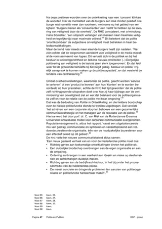 Na deze positieve woorden over de ontwikkeling naar een ‘concern’ klinken
              de woorden over de mentaliteit van de burgers een stuk minder positief. Die
              burger eist namelijk meer dan voorheen, met name op het gebied van vei-
              ligheid. ‘Burgers menen als ‘consumenten’ een ‘recht’ te hebben op de leve-
              ring van veiligheid door de overheid’. De RHC constateert, met criminoloog
              Hans Boutellier, ‘een utopisch verlangen van mensen naar maximale veilig-
              heid en tegelijkertijd naar maximale vrijheid’.85 Dit betekent dat de politie
              ‘onontkoombaar’ de subjectieve onveiligheid moet betrekken in haar be-
              leidsontwikkelingen.
              Maar de trend naar steeds meer eisende burgers heeft zijn nadelen. ‘We
              zien echter dat de toegenomen aandacht voor veiligheid in de media meest-
              al de vorm aanneemt van hypes. Dit vertaalt zich in de politiek en bij het
              bestuur in incidentgerichtheid en telkens nieuwe prioriteiten (..) Dergelijke
              politisering van veiligheid is de laatste jaren sterk toegenomen’. En dat leidt
              weer tot de groeiende behoefte bij bevoegd gezag, bestuur en politie ‘vrij-
              elijk aanspraak te kunnen maken op de politiecapaciteit’, en dat versterkt de
              tendens van centralisering.86

              Omdat overheidsinstellingen, waaronder de politie, geacht worden ‘service
              te verlenen’ of een ‘product te leveren’ aan hun ‘klanten’ en te worden be-
              oordeeld op hun ‘prestaties’, achtte de RHC het tijd geworden’ dat de politie
              zelf richtinggevende uitspraken doet over hoe zij haar bijdrage aan de ver-
              mindering van onveiligheid ziet en wat dat betekent voor de politieorganisa-
              tie zelf en voor de relatie van de politie met haar omgeving’. 87
              Dat was de bedoeling van Politie in Ontwikkeling, en die heldere boodschap
              over de nieuwe politiefunctie diende te worden uitgedragen. Dat vereiste
              ‘het schrijven van een corporate story ten behoeve van een gezamenlijke
              communicatiestrategie en het managen van de reputatie van de politie’. 88
              Hiertoe werd het door porf. dr. C. van Riel van de Rotterdamse Erasmus
              Universiteit ontwikkelde model voor corporate communicatie overgenomen.
              Reputatiemanagement is, aldus het rapport, ‘naast een uitgebalanceerde
              mix van gedrag, communicatie en symbolen en vanzelfsprekend een vol-
              doende presterende organisatie, één van de noodzakelijke bouwstenen voor
              een effectief beleid op dit gebied’.89
              De RHC vatte het nieuwe communicatiebeleid aldus samen:
              ‘Een nieuw gedeeld verhaal van en voor de Nederlandse politie moet dus:
              • Richting geven aan toekomstige ontwikkelingen binnen het politievak.
              • Een duidelijke boodschap overbrengen aan de eigen organisatie en aan
                  de omgeving.
              • Ordening aanbrengen in een veelheid aan ideeën en visies op deelterrei-
                  nen en samenhangen duidelijk maken.
              • Richting geven aan de bedrijfsarchitectuur, in het bijzonder het proces-
                  senmodel van de Nederlandse politie.
              • De meest concrete en dringende problemen ten aanzien van politieorga-
                  nisatie en politiefunctie hanteerbaar maken’.90




  Noot   85   Idem,   26.
  Noot   86   Idem,   27.
  Noot   87   Idem,   28.
  Noot   88   Idem,   30.
  Noot   89   Idem.
  Noot   90   Idem.


Pagina 47     Politie en Publiek                                                   DSP - groep
 