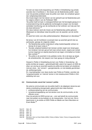 Tot slot van deze korte bespreking van Politie in Ontwikkeling nog enkele
              woorden die in hoofdstuk 2, ‘De missie van de Nederlandse politie’, staan
              over het grootste probleem waar de politie voor staat: de complexer gewor-
              den veiligheidsproblematiek.
              Die missie begint met het citeren van de opdracht aan de Nederlandse poli-
              tie volgens artikel 2 van de Politiewet 1993:
              ’De politie heeft tot taak in ondergeschiktheid aan het bevoegde gezag en in
              overeenstemming met de geldende rechtsregels te zorgen voor de daad-
              werkelijke handhaving van de rechtsorde en het verlenen van hulp aan hen
              die deze behoeven.’91
              Om deze redenen werd als missie van de Nederlandse politie gekozen:
              Waakzaam en dienstbaar staat de politie voor de waarden van de rechts-
              staat.
              En werd het motto voor elke politiemedewerker: Waakzaam en dienstbaar.92

              De teneur van dit hoofdstuk is evenwel meer op autoriteit gericht dan op
              participatie, getuige de volgende citaten:
              • ‘De Nederlandse politie ondersteunt veilig maatschappelijk verkeer en
                 dwingt dit af waar nodig is’.93
              • ‘Sociale veiligheid betekent dat mensen zonder angst over straat gaan,
                 hun kinderen met een gerust hart naar school sturen, ergens een winkel
                 kunnen beginnen en daarbij beschermd zijn tegen criminaliteit en hinder-
                 lijke overlast’.94
              • ‘De politie is de autoriteit in de publieke ruimte. Zij is de baas op straat,
                 de scheidsrechter, die respect voor haar gezag zo nodig afdwingt’.95

              Hoewel in Politie in Ontwikkeling de kern van Politie in Verandering - de
              politie dichtbij de burgers - gehandhaafd blijft, ademt het rapport uit 2005 de
              sfeer van sturing en autoriteit waarbij de politie de kerntaken wil uitoefenen
              met een strak – als ‘concern’ - georganiseerde, zo niet statelijk georiënteer-
              de, politieorganisatie.
              En, nog belangrijker voor deze studie naar Politie en Publiek, woorden als
              ‘burgerparticipatie’ en ‘internet’ komen in het visiedocument Politie in Ont-
              wikkeling niet voor.


     4.4      Communicatie vanuit het ‘concern’ politie

              De externe communicatie van de politie heeft in de afgelopen decennia een
              sterke ontwikkeling doorgemaakt, gekenmerkt door twee factoren:
              • professionalisering van de communicatie;
              • verwetenschappelijking van het denken over de communicatie, en de
                 effecten ervan.
              Over de periode tot 2005 kunnen we – voor wat betreft de communicatie
              naar het publiek via journalisten en de massamedia - hier kort zijn. Die is
              beschreven in de studie uit 2005 Politie en Media van Henri Beunders en
              Erwin Muller.96



  Noot   91   Idem, 35.
  Noot   92   Idem, 36.
  Noot   93   Idem, 37.
  Noot   94   Idem, 38.
  Noot   95   Idem, 39.
  Noot   96   Beunders, Henri en Erwin Muller (2005), Politie en Media. Feiten, Fictie en Imagopolitiek.Zeist:
              Kerckebosch.


Pagina 48     Politie en Publiek                                                                   DSP - groep
 