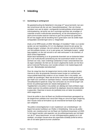1 Inleiding


    1.1    Aanleiding en achtergrond

           De geesteshouding die Nederland in de jonge 21 e eeuw kenmerkt, kan wor-
           den omschreven als die van een ‘bewustzijnsexplosie’. Hier zijn diverse
           oorzaken voor aan te wijzen: voortgaande sociaal-politieke emancipatie en
           individualisering, de komst van de in sommige opzichten als onveiliger of
           vreemder ervaren multiculturele samenleving, en de informatisering en in-
           stant-communicatie waarvan internet en gsm het symbool zijn geworden.
           Dit wil niet zeggen dat de bevolking het in grote lijnen over de snelle maat-
           schappelijke veranderingen eens is. Integendeel.

           Zoals uit de WRR-studie uit 2002 ‘Mondiger of moeilijker?’ blijkt, is er eerder
           sprake van een tweedeling. Er is in de afgelopen decennia een groep ‘be-
           drijvige burgers’ ontstaan, die zich actiever wil bemoeien met de inrichting
           van het publieke domein, en er is een groep van ‘bedreigde burgers’, veelal
           laag opgeleid, en die niet vervuld is van veel vertrouwen in de overheid, of
           deze ronduit tegenwerkt.
           Naast deze tweedeling is er de groeiende diversiteit van en botsende belan-
           gen in de multiculturele samenleving die niet automatisch leiden tot meer
           eenheid van visie, meer onderlinge solidariteit of meer verbondenheid met
           de eigen natiestaat. De titel van de recent uitgebrachte studie van het Soci-
           aal en Cultureel Planbureau over sociale cohesie in de maatschappij luidt
           dan ook: ‘Betrekkelijke betrokkenheid’.

           Over de vraag hoe door de toegenomen kennis onder de burgers dankzij
           internet en door de groeiende interactie tussen burger en overheid een
           nieuw politiek-bestuurlijk model er uit zou moeten zien in de praktijk, ver-
           schillen de opvattingen. Maar dat de komst van nieuwe media grote gevol-
           gen heeft voor overheid en openbaar bestuur, daarover bestaat geen twijfel.
           Vanzelfsprekend speelt de vraag 'hoe verhouden wij ons tot de burger' ook
           binnen de politieorganisatie een steeds belangrijkere rol.
           Tegelijkertijd is de politie in de praktijk van alledag een heel zichtbare orga-
           nisatie waarvoor de publieke aandacht de afgelopen decennia steeds groter
           is geworden. Daarmee is tevens de (politieke) druk om beter de presteren
           sterk toegenomen.

           Vanuit de politie is door de Raad van Hoofdcommissarissen gereageerd op
           de toegenomen politieke druk vanuit Den Haag en vanuit de eigen omgeving
           door nieuwe visies te formuleren op de veranderde kerntaak bij te dragen
           aan veiligheid.

           ‘De politie is terechtgekomen in een maalstroom van ontwikkelingen’. Zo
           begint het eerste hoofdstuk van Politie in Ontwikkeling. Visie op de politie-
           functie, een visiedocument van de Raad van Hoofdcommissarissen uit 2005.
           In het rapport werden vele aspecten van de politieorganisatie aan het begin
           van de 21e eeuw beschreven, en ook richtingaanwijzers geplant om in de
           woeliger, onrustiger nieuwe eeuw als organisatie duidelijk profiel te behou-
           den en de taken goed te kunnen uitoefenen.




Pagina 4   Politie en Publiek                                                    DSP - groep
 