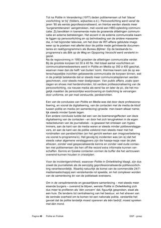 Tot na Politie in Verandering (1977) deden politiemensen uit het ‘blauw’
            voorlichting ‘er bij’ (folders, wijkacties e.d.). Persvoorlichting werd vanaf de
            jaren ’80 als eerste geprofessionaliseerd, en hiertoe werden steeds meer
            ’burgerambtenaren’ aangetrokken, met vooral een HBO-opleiding communi-
            catie. Zij bevolkten in toenemende mate de groeiende afdelingen communi-
            catie en externe betrekkingen. Het accent in de externe communicatie kwam
            te liggen op persvoorlichting en op beïnvloeding van de andere massame-
            dia, in het bijzonder televisie, om het door de IRT-affaire geblutste imago
            weer op te poetsen met allerlei door de politie mede geïnitieerde documen-
            taires en realityprogramma’s als Bureau Bijlmer. Op de bestaande tv-
            programma’s als Blik op de Weg en Opsporing Verzocht werd versterkt in-
            gezet.
            Na de regiovorming in 1993 groeiden de afdelingen communicatie verder.
            Bij de grootste korpsen tot 30 á 40 fte. Het totaal aantal voorlichters en
            communicatiemedewerkers werd in Politie en Media op 350 á 400 geschat,
            waarvan meer dan de helft ‘van buiten’ komt. Hiermee kwam ook de op we-
            tenschappelijke inzichten gebaseerde communicatie de korpsen binnen, wat
            in de praktijk betekende dat er steeds meer communicatieplannen werden
            geschreven, voor steeds meer doelgroepen. Van public affairs, zoals open
            dagen en shows met herdershonden, tot verdere professionalisering van de
            persvoorlichting, via nieuwe media als eerst fax en later de pc, die het mo-
            gelijk maakten de persoonlijke woordvoering en toelichting te vervangen
            door uniforme, en per mail verstuurde, persberichten.

            Een van de conclusies van Politie en Media was dat door deze professiona-
            lisering, en vooral de digitalisering, van de contacten met de media de kloof
            tussen politie en media (en samenleving) groeide: men kwam elkaar name-
            lijk steeds minder fysiek tegen.
            Een andere conclusie luidde dat een van de boemerangeffecten van deze
            digitalisering van de contacten - en door het zich terugtrekken in de eigen
            redactietuinen van de journalistiek - is geweest het ontstaan van hypes.
            Immers, aan de kant van de media waren er steeds minder politieverslagge-
            vers, en aan de kant van de politie volstond men steeds meer met het
            rondmailen van persberichten (en het gericht werken aan imagoverbetering
            via vooral tv-programma’s). Het gevolg bij incidenten was (en is) dat het
            steeds vaker algemene verslaggevers zijn die haasje-repje naar de plek
            afreizen, zonder veel gespecialiseerde kennis en zonder veel oude contac-
            ten met politiemensen die hen off the record extra informatie kunnen ver-
            schaffen. Kennis en fysieke contacten vormen de buffer die het vertrouwen
            overeind kunnen houden in crisistijden.

            Voor de incidentgerichtheid, waarover Politie in Ontwikkeling klaagt, zijn dus
            zowel de journalistiek als de eenzijdig geprofessionaliseerde politievoorlich-
            ting verantwoordelijk. Waarbij natuurlijk de komst van de commerciële 24/7-
            mediamaatschappij een versterkende rol speelde, en het complexer worden
            van de samenleving én van de politietaak eveneens.

            Om in de versplinterende en gevaarlijkere samenleving – met steeds meer
            eisende burgers – overeind te blijven, wenste Politie in Ontwikkeling zich
            dus meer te profileren als ‘één concern’ dat, figuurlijk gesproken, staat als
            een huis. De tendens tot centralisering van het bestuur, en het streven van
            de centrale overheid om te komen tot een nationale politie, versterkte het
            gevoel dat de politie landelijk moest opereren als één bedrijf, moest spreken
            met één mond.



Pagina 49   Politie en Publiek                                                    DSP - groep
 