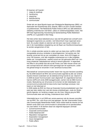 Er   kwamen vijf ‘boards’:
            1    intake & noodhulp
            2    handhaving
            3    opsporing
            4    bedrijfsvoering
            5    communicatie

            Onder elk van deze Boards kwam een Strategische Beleidsgroep (SBG), en
            daaronder een ExpertGroep (EG). Boards, SBG’s en EG’s zouden bestaan
            uit politiemensen. Het Nederlands Politie Instituut (NPI) zou alle beleidsont-
            wikkeling ondersteunen met feiten, cijfers en (wetenschappelijke) visies. Het
            NPI heet tegenwoordig Voorziening tot Samenwerking Politie Nederland
            (vtsPN), en is gezeteld in Den Haag.

            Het idee achter deze beleidsstructuur was dat het geheel een zichzelf voort-
            bewegend organisme zou worden, niet hiërarchisch maar regionaal veran-
            kerd. Zo zouden ideeën en plannen als het ware naar boven cirkelen om
            dan in de maandelijkse vergadering van de Raad van Hoofdcommissarissen
            te worden aangenomen of niet.

            Om in enkele woorden samen te vatten wat van deze door vtsPN in 2006
            voorgestelde structuur sindsdien is terechtgekomen: het werkte niet, het
            leverde vooral een brij op van voorstellen en visies. Anno 2010 liggen er
            circa 160 dossiers, over alle mogelijke onderwerpen en in alle mogelijke
            stadia van ‘conceptversies’, waarbij vooral van het gehoopte effect van ‘om-
            hoog cirkelende’ beleidsplannen weinig is terecht gekomen. In tegendeel,
            het effect in de praktijk was dat op elk niveau voor elke nieuwe versie van
            een concept eerst een akkoord werd gevraagd aan de superieuren, zodat
            het geheel dreigt te verzanden in een oeverloze bureaucratie.

            Wat betreft de ‘concerncommunicatie’ kwam hier nog een herziene opvatting
            bij. Na 2006 bedacht de RHC dat communicatie eigenlijk bij alle vier andere
            boards inherent onderdeel van de beleidsvorming hoorde te zijn. Daarom is
            in 2009 de board ‘Communicatie’ weer afgeschaft. En uitgerekend hiermee
            had de vtsPN zich sinds 2006 beziggehouden, samen met de SBG Commu-
            nicatie. Bestudering van dit proces om te komen tot één beleidsplan voor
            concerncommunicatie leidt tot deze korte maar krachtige conclusie: men
            kwam er niet helemaal uit.
            In 2006 stelde de RHC de Visie op Corporate Communicatiebeleid vast. Een
            paar jaar later stelde men vast dat nieuwe ontwikkelingen, zoals de Strate-
            gische Agenda, om herijking vroegen van die Visie. Daarop ging de SBG
            Communicatie weer aan de slag, ondersteund door vtsPN.

            Uiteindelijk lag er in juli 2009 een versie waarover ook de nieuwe voorzitter
            van de RHC, drs. Leon Kuys zich had gebogen. De titel: Koersnotitie Corpo-
            rate Communicatie Nederlandse Politie. Deze notitie heeft de intentie om het
            denken sinds 2002 over communicatie te verwoorden en te operationalise-
            ren naar beleid. In dit denken staan de volgende begrippen centraal:
            • Concerncommunicatie
            • Corporate communication
            • Politie Nederland BV
            • Reputation management
            • Expectation management
            • Issue management
            • Public affairs


Pagina 51   Politie en Publiek                                                  DSP - groep
 