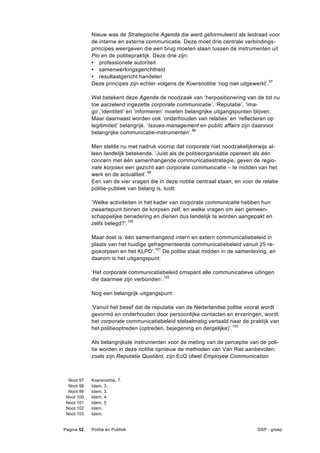 Nieuw was de Strategische Agenda die werd geformuleerd als leidraad voor
            de interne en externe communicatie. Deze moet drie centrale verbindings-
            principes weergeven die een brug moeten slaan tussen de instrumenten uit
            Pio en de politiepraktijk. Deze drie zijn:
            • professionele autoriteit
            • samenwerkingsgerichtheid
            • resultaatgericht handelen
            Deze principes zijn echter volgens de Koersnotitie ‘nog niet uitgewerkt’.97

            Wel betekent deze Agenda de noodzaak van ‘herpositionering van de tot nu
            toe aarzelend ingezette corporate communicatie’, ‘Reputatie’, ‘ima-
            go’,’identiteit’ en ‘informeren’ moeten belangrijke uitgangspunten blijven.
            Maar daarnaast worden ook ‘onderhouden van relaties’ en ‘reflecteren op
            legitimiteit’ belangrijk. ‘Issues-management en public affairs zijn daarvoor
            belangrijke communicatie-instrumenten’.98

            Men stelde nu met nadruk voorop dat corporate niet noodzakelijkerwijs al-
            leen landelijk betekende. ‘Juist als de politieorganisatie opereert als één
            concern met één samenhangende communicatiestrategie, geven de regio-
            nale korpsen een gezicht aan corporate communicatie – te midden van het
            werk en de actualiteit’.99
            Een van de vier vragen die in deze notitie centraal staan, en voor de relatie
            politie-publiek van belang is, luidt:

            ‘Welke activiteiten in het kader van corporate communicatie hebben hun
            zwaartepunt binnen de korpsen zelf, en welke vragen om een gemeen-
            schappelijke benadering en dienen dus landelijk te worden aangepakt en
            zelfs belegd?’.100

            Maar doel is ‘één samenhangend intern en extern communicatiebeleid in
            plaats van het huidige gefragmenteerde communicatiebeleid vanuit 25 re-
            giokorpsen en het KLPD’.101 De politie staat midden in de samenleving, en
            daarom is het uitgangspunt:

            ‘Het corporate communicatiebeleid omspant alle communicatieve uitingen
            die daarmee zijn verbonden’.102

            Nog een belangrijk uitgangspunt:

            ‘Vanuit het besef dat de reputatie van de Nederlandse politie vooral wordt
            gevormd en onderhouden door persoonlijke contacten en ervaringen, wordt
            het corporate communicatiebeleid stelselmatig vertaald naar de praktijk van
            het politieoptreden (optreden, bejegening en dergelijke)’. 103

            Als belangrijkste instrumenten voor de meting van de perceptie van de poli-
            tie worden in deze notitie opnieuw de methoden van Van Riel aanbevolen:
            zoals zijn Reputatie Quotiënt, zijn EcQ ofwel Employee Communication



  Noot 97   Koersnotitie, 7.
  Noot 98   Idem, 3.
  Noot 99   Idem, 3.
 Noot 100   Idem, 4.
 Noot 101   Idem, 5
 Noot 102   Idem.
 Noot 103   Idem.


Pagina 52   Politie en Publiek                                                  DSP - groep
 