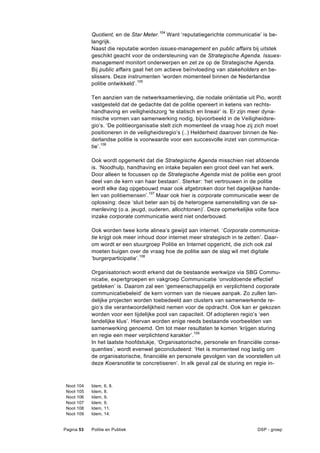 Quotient, en de Star Meter.104 Want ‘reputatiegerichte communicatie’ is be-
              langrijk.
              Naast die reputatie worden issues-management en public affairs bij uitstek
              geschikt geacht voor de ondersteuning van de Strategische Agenda. Issues-
              management monitort onderwerpen en zet ze op de Strategische Agenda.
              Bij public affairs gaat het om actieve beïnvloeding van stakeholders en be-
              slissers. Deze instrumenten ‘worden momenteel binnen de Nederlandse
              politie ontwikkeld’.105

              Ten aanzien van de netwerksamenleving, die nodale oriëntatie uit Pio, wordt
              vastgesteld dat de gedachte dat de politie opereert in ketens van rechts-
              handhaving en veiligheidszorg ‘te statisch en lineair’ is. Er zijn meer dyna-
              mische vormen van samenwerking nodig, bijvoorbeeld in de Veiligheidsre-
              gio’s. ‘De politieorganisatie stelt zich momenteel de vraag hoe zij zich moet
              positioneren in de veiligheidsregio’s (..) Helderheid daarover binnen de Ne-
              derlandse politie is voorwaarde voor een succesvolle inzet van communica-
              tie’.106

              Ook wordt opgemerkt dat die Strategische Agenda misschien niet afdoende
              is. ‘Noodhulp, handhaving en intake bepalen een groot deel van het werk.
              Door alleen te focussen op de Strategische Agenda mist de politie een groot
              deel van de kern van haar bestaan’. Sterker: ‘het vertrouwen in de politie
              wordt elke dag opgebouwd maar ook afgebroken door het dagelijkse hande-
              len van politiemensen’.107 Maar ook hier is corporate communicatie weer de
              oplossing: deze ‘sluit beter aan bij de heterogene samenstelling van de sa-
              menleving (o.a. jeugd, ouderen, allochtonen)’. Deze opmerkelijke volte face
              inzake corporate communicatie werd niet onderbouwd.

              Ook worden twee korte alinea’s gewijd aan internet. ‘Corporate communica-
              tie krijgt ook meer inhoud door internet meer strategisch in te zetten’. Daar-
              om wordt er een stuurgroep Politie en Internet opgericht, die zich ook zal
              moeten buigen over de vraag hoe de politie aan de slag wil met digitale
              ‘burgerparticipatie’.108

              Organisatorisch wordt erkend dat de bestaande werkwijze via SBG Commu-
              nicatie, expertgroepen en vakgroep Communicatie ‘onvoldoende effectief
              gebleken’ is. Daarom zal een ‘gemeenschappelijk en verplichtend corporate
              communicatiebeleid’ de kern vormen van de nieuwe aanpak. Zo zullen lan-
              delijke projecten worden toebedeeld aan clusters van samenwerkende re-
              gio’s die verantwoordelijkheid nemen voor de opdracht. Ook kan er gekozen
              worden voor een tijdelijke pool van capaciteit. Of adopteren regio’s ‘een
              landelijke klus’. Hiervan worden enige reeds bestaande voorbeelden van
              samenwerking genoemd. Om tot meer resultaten te komen ‘krijgen sturing
              en regie een meer verplichtend karakter’.109
              In het laatste hoofdstukje, ‘Organisatorische, personele en financiële conse-
              quenties’, wordt evenwel geconcludeerd: ‘Het is momenteel nog lastig om
              de organisatorische, financiële en personele gevolgen van de voorstellen uit
              deze Koersnotitie te concretiseren’. In elk geval zal de sturing en regie in-



 Noot   104   Idem,   6, 8.
 Noot   105   Idem,   8.
 Noot   106   Idem,   9.
 Noot   107   Idem,   9.
 Noot   108   Idem,   11.
 Noot   109   Idem,   14.


Pagina 53     Politie en Publiek                                                  DSP - groep
 