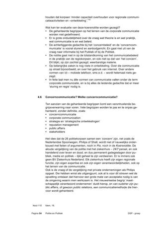 houden dat korpsen ‘minder capaciteit overhouden voor regionale communi-
            catieactiviteiten en –ontwikkeling’.110

            Wat kan ter evaluatie van deze koersnotitie worden gezegd?
            • De gehanteerde begrippen op het terrein van de corporate communicatie
              worden niet gedefinieerd.
            • Er is grote onduidelijkheid over de vraag wat theorie is en wat praktijk,
              wat communicatie is en wat beleid.
            • De achterliggende gedachte bij het ‘concernbeleid’ en de ‘concerncom-
              municatie’ is vooral sturend en aanbodgericht. En gaat niet uit van de
              vraag naar informatie bij het Publiek of bij de Politiek.
            • De notitie gaat niet in op de totstandkoming van het communicatiebeleid
              in de praktijk van de regiokorpsen, en ook niet op dat van ‘het concern’.
              Dit blijkt, op zijn zachtst gezegd, weerbarstige materie.
            • Op belangrijke zaken is nog niets in ontwikkeling. Over die communicatie
              op straat bijvoorbeeld, en over het gebruik van internet. Over andere
              vormen van ict – mobiele telefoon, sms e.d. – wordt helemaal niets ge-
              zegd.
            • In feite laat men nu álle vormen van communicatie vallen onder de term
              corporate communicatie, en is bij alles de leidende gedachte dat er meer
              ‘sturing en regie’ nodig is.


     4.6    Concerncommunicatie? Welke concerncommunicatie?

            Ten aanzien van de gehanteerde begrippen komt een verontrustende be-
            gripsverwarring naar voren. Vele begrippen worden te pas en te onpas ge-
            hanteerd, zonder definitie, zoals:
            • concerncommunicatie
            • corporate communication
            • strategie en ‘strategische ontwikkelingen’
            • reputation management
            • public affairs
            • stakeholders

            Het idee dat de 26 politiekorpsen samen een ‘concern’ zijn, net zoals de
            Nederlandse Spoorwegen, Philips of Shell, wordt niet of nauwelijks onder-
            bouwd met feiten of argumenten, noch in Pio, noch in de Koersnotitie. De
            aloude vergelijking van de politie met het ziekenhuis – 24/7 paraat, en ook
            handelend over leven en dood, en dus permanent gadegeslagen door pu-
            bliek, media en politiek – lijkt geheel te zijn verdwenen. Er is immers ook
            geen BV Ziekenhuis Nederland. Elk ziekenhuis heeft zijn eigen regionale
            functie, zijn eigen expertise en ook zijn eigen verantwoordelijkheden, ook op
            het terrein van de communicatie.
            Ook is de vraag of de vergelijking met private ondernemingen als Philips
            opgaat. Die hebben winst als uitgangpunt, ook al is voor dit streven wel de
            opvatting ontstaan dat hiervoor een grote mate van acceptatie nodig is van
            de omgeving waarin men werkzaam is. Het nieuwerwetse begrip ‘maat-
            schappelijk verantwoord ondernemen’ duidt hierop, en van oudsher zijn pu-
            blic affairs, of gewoon public relations, een communicatiemethode die hier-
            voor wordt gehanteerd.




 Noot 110   Idem, 18.


Pagina 54   Politie en Publiek                                                 DSP - groep
 