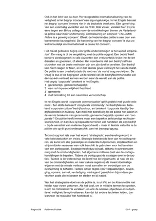 Ook in het licht van de door Pio vastgestelde internationalisering van de
            veiligheid is het begrip ‘concern’ een erg ongelukkige. In het Engels bestaat
            het begrip ‘concern’ immers niet in de bedoelde betekenis. Eén opmerking
            van een voormalig voorzitter van de RHC, Bob Visser, volstaat hier. Hij zei
            eens tegen een Britse collega over de ontwikkelingen binnen de Nederland-
            se politie naar meer uniformering, centralisering en eenheid: ‘The Dutch
            Police is a growing concern’. Ofwel: de Nederlandse politie is een bron van
            toenemende bezorgdheid. De hantering van het begrip ‘concern’ is dus zo-
            wel inhoudelijk als internationaal ‘a cause for concern’.

            Het meest gebruikte begrip voor grote ondernemingen is het woord ‘corpora-
            tion’. De vraag is of de vergelijking met de politie opgaat. Een bedrijf heeft
            behalve winstoogmerk in vele opzichten een overzichtelijk leven: het levert
            diensten en goederen, of allebei. Het voordeel is dat een bedrijf zelf kan
            uitzoeken wat de beste methoden zijn om zijn doel te bereiken. Een bedrijf
            kan hierin slagen of falen, en in het laatste geval verdwijnt het van de markt.
            De politie is een overheidstaak die niet van ‘de markt’ mag verdwijnen. De
            vraag is dus of de begrippen uit de wereld van de bedrijfscommunicatie wel
            één-op-één vertaald kunnen worden naar de wereld van de politie.
            Het begrip ‘corporate’ betekent in het Engels:
            1 gezamenlijk, gemeenschappelijk
            2 een rechtspersoonlijkheid bezittend
            3 gemeente
            4 met betrekking tot een naamloze vennootschap

            In het Engels wordt ‘corporate communication’ gelijkgesteld met ‘public rela-
            tions’. Ten slotte betekent ‘coroporate community’ het bedrijfsleven, bete-
            kent ‘corporate culture’ bedrijfscultuur, en betekent ‘corporate identity’ be-
            drijfsidentiteit en huisstijl. Kan men met betrekking tot de politie niet alleen in
            de eerste betekenis van gezamenlijk, gemeenschappelijk spreken van ‘cor-
            porate’? De politie heeft immers maar een beperkte zelfstandige rechtsper-
            soonlijkheid, en kan dus op bepaalde terreinen wel handelen als een bedrijf
            – bij de aanschaf van materieel bijvoorbeeld – maar in laatste instantie is de
            politie ook op dit punt ondergeschikt aan het bevoegd gezag.

            Tot slot nog kort iets over het woord ‘strategisch’, een lievelingswoord in
            vele beleidsstukken en visies. Strategie betekent de leer van het oorlogvoe-
            ren, de kunst om alle geestelijke en materiële hulpbronnen, strijdkrachten en
            strijdmiddelen waarover een volk beschikt te gebruiken voor het bereiken
            van een oorlogsdoel. Strategie heeft dus tot taak, telkens in overeenstem-
            ming met de omstandigheden, het algemene militaire doel van de oorlogs-
            handelingen te bepalen. Tijdens de oorlog gaat de strategie over in de tac-
            tiek. Tactiek is de wetenschap die leert hoe de krijgsmacht, al naar de eis
            van de omstandigheden, en naar zekere regels op de meest doelmatige
            wijze en met de minste verliezen moet aanvallen en verdedigen om de
            overwinning te behalen. Tactiek omvat regels voor verplaatsingen, beveili-
            ging, opmars, aanval, verdediging, vertragend gevecht en bijzondere ge-
            vechten zoals die in bossen en steden en bij nacht.

            Wat het strategische doel van de politie is, is uit Pio en de Koersnotitie niet
            helder naar voren gekomen. Als het doel, om in militaire termen te spreken,
            is om de criminaliteit ‘te verslaan’, en ook de sociale (objectieve en subjec-
            tieve) veiligheid te optimaliseren, kan dat tot andere tactieken leiden, dan
            wanneer ‘de reputatie’ het hoofddoel is.




Pagina 55   Politie en Publiek                                                      DSP - groep
 