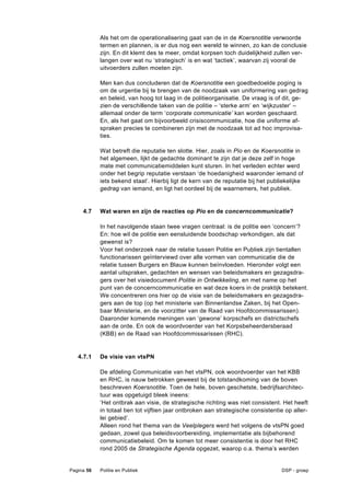 Als het om de operationalisering gaat van de in de Koersnotitie verwoorde
            termen en plannen, is er dus nog een wereld te winnen, zo kan de conclusie
            zijn. En dit klemt des te meer, omdat korpsen toch duidelijkheid zullen ver-
            langen over wat nu ‘strategisch’ is en wat ‘tactiek’, waarvan zij vooral de
            uitvoerders zullen moeten zijn.

            Men kan dus concluderen dat de Koersnotitie een goedbedoelde poging is
            om de urgentie bij te brengen van de noodzaak van uniformering van gedrag
            en beleid, van hoog tot laag in de politieorganisatie. De vraag is of dit, ge-
            zien de verschillende taken van de politie – ‘sterke arm’ en ‘wijkzuster’ –
            allemaal onder de term ‘corporate communicatie’ kan worden geschaard.
            En, als het gaat om bijvoorbeeld crisiscommunicatie, hoe die uniforme af-
            spraken precies te combineren zijn met de noodzaak tot ad hoc improvisa-
            ties.

            Wat betreft die reputatie ten slotte. Hier, zoals in Pio en de Koersnotitie in
            het algemeen, lijkt de gedachte dominant te zijn dat je deze zelf in hoge
            mate met communicatiemiddelen kunt sturen. In het verleden echter werd
            onder het begrip reputatie verstaan ‘de hoedanigheid waaronder iemand of
            iets bekend staat’. Hierbij ligt de kern van de reputatie bij het publiekelijke
            gedrag van iemand, en ligt het oordeel bij de waarnemers, het publiek.


     4.7    Wat waren en zijn de reacties op Pio en de concerncommunicatie?

            In het navolgende staan twee vragen centraal: is de politie een ‘concern’?
            En: hoe wil de politie een eensluidende boodschap verkondigen, als dat
            gewenst is?
            Voor het onderzoek naar de relatie tussen Politie en Publiek zijn tientallen
            functionarissen geïnterviewd over alle vormen van communicatie die de
            relatie tussen Burgers en Blauw kunnen beïnvloeden. Hieronder volgt een
            aantal uitspraken, gedachten en wensen van beleidsmakers en gezagsdra-
            gers over het visiedocument Politie in Ontwikkeling, en met name op het
            punt van de concerncommunicatie en wat deze koers in de praktijk betekent.
            We concentreren ons hier op de visie van de beleidsmakers en gezagsdra-
            gers aan de top (op het ministerie van Binnenlandse Zaken, bij het Open-
            baar Ministerie, en de voorzitter van de Raad van Hoofdcommissarissen).
            Daaronder komende meningen van ‘gewone’ korpschefs en districtschefs
            aan de orde. En ook de woordvoerder van het Korpsbeheerdersberaad
            (KBB) en de Raad van Hoofdcommissarissen (RHC).


   4.7.1    De visie van vtsPN

            De afdeling Communicatie van het vtsPN, ook woordvoerder van het KBB
            en RHC, is nauw betrokken geweest bij de totstandkoming van de boven
            beschreven Koersnotitie. Toen de hele, boven geschetste, bedrijfsarchitec-
            tuur was opgetuigd bleek ineens:
            ‘Het ontbrak aan visie, de strategische richting was niet consistent. Het heeft
            in totaal tien tot vijftien jaar ontbroken aan strategische consistentie op aller-
            lei gebied’.
            Alleen rond het thema van de Veelplegers werd het volgens de vtsPN goed
            gedaan, zowel qua beleidsvoorbereiding, implementatie als bijbehorend
            communicatiebeleid. Om te komen tot meer consistentie is door het RHC
            rond 2005 de Strategische Agenda opgezet, waarop o.a. thema’s werden


Pagina 56   Politie en Publiek                                                     DSP - groep
 