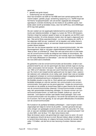 gezet als:
            • geweld met grote impact
            • ondermijning van de rechtsstaat
            Door het ministerie van BZK en het KBB werd een aantal speerpunten be-
            noemd (wijken, geweld, jeugd, versterking opsporing e.d.). VtsPN hoopt dat
            het thema ‘burgerparticipatie’ ook zal worden opgepakt als strategisch
            agendapunt, evenals monitoring van de media en de publieke opinie. Aan
            beide zaken wordt op landelijk niveau, door het vtsPN dus, eind 2009/begin
            2010 nog niets gedaan.

            Als een nadeel van de opgetuigde beleidsmachine wordt genoemd de pro-
            ductie aan beleidsvoorstellen: er liggen nu tussen de 150 en 200 dossiers.
            Hierdoor dreigt het systeem spaak te lopen en de agenda van de RHC over-
            belast te worden. En al die dossiers moeten door de regio’s uitgevoerd wor-
            den. ‘Dat zal tot flinke weerstand leiden’, zo is de overtuiging van vtsPN. In
            het algemeen blijft het een ‘zoektocht’ om te bepalen voor welke thema’s
            een centrale aanpak nodig is, en wanneer lokale autonomie en maatwerk
            moeten blijven bestaan.
            Over een van de nieuwe aspecten van de ‘concerncommunicatie’, het rela-
            tiemanagement, blijkt er nog geen uitgekristalliseerd beleid te bestaan.
            ‘Maar je leert, je oriënteert je’. Waar men wel snel winst ziet is in het kader
            van de concerncommunicatie de wildgroei aan folders te stroomlijnen. Als
            het grootste succes – naast uniformering van huisstijl, logo’s en briefpapier
            en het motto Waakzaam en Dienstbaar – ziet men de internetsite Politie.nl
            die rond 2003 werd ontwikkeld.

            De gedachte is dat de concerncommunicatie zal doorzetten, al lijkt er een
            groeiend besef te zijn van de spanningen die deze centrale regie en sturing
            zullen veroorzaken met de korpsen. ‘De politie bestond na de reorganisatie
            van 1993 uit 27 eilanden, het was een soort franchise-concern zonder koe-
            pel. Nu moet er een koepel worden gebouwd over de regio’s heen, waaron-
            der iedereen zich voldoende vrij en veilig voelt, terwijl meer visie en landelij-
            ke slagkracht ontstaan en communicatiedeskundigen vroegtijdig betrokken
            worden bij beleidsadvisering en strategische zaken’.
            De feitelijke situatie is nog niet zo. Door gebrek aan consistentie en een
            landelijke strategie en visie ten aanzien van communicatie is de concern-
            communicatie ‘nooit goed van de grond gekomen’. Inzake de concerncom-
            municatie en de praktijk op korpsniveau blijkt er geen theorie die de werking
            van de concerncommunicatie uiteenzet. Concerncommunicatie is simpel-
            weg: één gezamenlijke boodschap uitdragen. En diverse vormen van con-
            cerncommunicatie komen, zo heeft men ontdekt, bottom-up, vanuit het
            werkveld. ‘Juist daarom worden veel ideeën breed gedragen. Dat is wat
            concerncommunicatie voor de politie is: het wordt niet benoemd als corpora-
            te of concern, het is een gevolg. Er zijn ook geen effectstudies of evaluaties
            van de concerncommunicatie’.

            De huisstijl en de jaarlijkse landelijke politiedagen – waar burgers worden
            uitgenodigd een kijkje te nemen bij de politie – worden genoemd als typi-
            sche uitingen van geslaagde concerncommunicatie. En natuurlijk 112. Hoe-
            wel, er was een duidelijke landelijke lijn, die ook was ‘gecommuniceerd’ met
            en door BZK, over de leus ‘112, daar red je levens mee’.
            Maar de korpsen waren ook gerechtigd een eigen koers te varen. Zo vond
            het regiokorps Utrecht de leus te smal. Mensen bleken alleen te bellen als
            er iemand bijna dood ging, en volgens het korps mochten de mensen best
            vaker 112 bellen, ook als het om een beroving of andere ‘kleinere zaken’
            gaat.


Pagina 57   Politie en Publiek                                                    DSP - groep
 