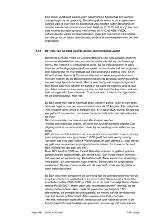 Een ander voorbeeld waarbij geen gezamenlijke boodschap kon worden
            overgedragen is de opsporing. De belangrijkste reden is dat er geen een-
            duidige visie is over hoe die boodschap zou moeten luiden. Belangrijk on-
            derdeel van de ‘concerncommunicatie’ blijkt nu, in 2010, niet te zijn die cen-
            trale sturing en regie op basis van binnen de RHC of KBB, of BZK,
            geformuleerde visies en beleidsstukken, maar het overnemen van initiatie-
            ven die op korpsniveau zijn ontstaan, en deze te overkoepelen over de hele
            organisatie.


   4.7.2    De visie van de baas over de politie, Binnenlandse Zaken

            Binnen de Directie Politie en Veiligheidsregio’s van BZK vergelijkt men het
            communicatiebeleid ten aanzien van de politie met dat van de Belasting-
            dienst. Het verschil is ‘verbazingwekkend’. Bij de Belastingdienst is alles
            strak en centraal georganiseerd, en speelt communicatie met de burger een
            zeer belangrijke rol. Hier bestaat ook een belangrijke afdeling voor. En in
            Utrecht zit een Kennis & Communicatiecentrum waar een paar honderd
            mensen werken. Bij de Belastingdienst bekijkt de Directeur-Generaal zelf de
            nieuwe tv-spotjes bijvoorbeeld. Men is zeer bezig met imagomanagement.
            Men houdt daar info-loketten en balies in de lucht die eigenlijk veel te duur
            zijn. Alles is daar concerncommunicatie, en het bedrijf is hier intern ook ge-
            heel op ingesteld. Een uitspraak: ‘Communicatie zit daar in de organisatie
            en de bedrijfscultuur. Hier niet’.

            Bij BZK weet men dat er helemaal geen ‘concern politie’ is, en er ook geen
            centrale regie is over de communicatie inzake de 26 korpsen. Een uitspraak:
            ‘Alle initiatief komt vanuit de korpsen zelf. Er is geen BZK-sturing. En als dat
            wel getracht zou worden, dan tonen de korpschefs zich daar niet ontvanke-
            lijk voor.’
            De communicatie zou daarom centraler moeten worden:
            ‘minder een regionaal gezicht, en meer een uniform landelijk gezicht. Dat
            uitgangspunt is nu onomstreden, maar bij de invulling is het vallen en op-
            staan’.
            BZK ziet nu wel het belang in van een goede communicatie, ‘maar er is nog
            geen programma voor geschreven’. BZK geeft dus heel weinig sturing.
            ‘Wij laten het over aan Politie & Wetenschap, en aan vtsPN e.d., daar geven
            wij geld aan om plannen en programma’s te maken. En trouwens, te veel
            BZK-initiatieven, dat past ook niet’.
            Maar BZK heeft in 2008 wel Twaalf Beleidsprioriteiten opgesteld, politiek
            geformuleerde doelstellingen. De eerste luidt: ‘Een kwart minder criminali-
            teit, overlast en verloedering’. De laatste luidt: ‘Meer eenheid en doelmatig-
            heid politie’. En daartussenin staat ergens: ‘Democratie en burgerschap
            versterken’. Betere communicatie van de overheid, zoals van de politie, is
            geen beleidsprioriteit.

            Bij BZK wijst men aangaande dit punt erop dat de operationalisering van die
            twaalf prioriteiten is vastgelegd in de korte notitie ‘Gezamenlijke landelijke
            prioriteiten politie 2008-2012’ uit 2007, en in de nota ‘Landelijk Kader Neder-
            landse Politie 2007’. Hierin staan alle ‘resultaatafspraken’ vermeld, die de
            relatie politie-publiek raken, zoals de gewenste reactietijd na 112-
            telefoontjes, de vereiste beschikbaarheid, en meting van de tevredenheid
            over het laatste politiecontact. Alles overziend luidt de conclusie:
            ‘Met het, weliswaar ingetrokken, wetsvoorstel voor nationale politie is de
            boodschap toch heel duidelijk overgekomen: korpsen ga zelf meer samen-


Pagina 58   Politie en Publiek                                                   DSP - groep
 