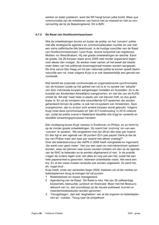 werken en beter presteren, want die NP hangt boven jullie hoofd. Maar qua
            communicatie zijn de initiatieven van hieruit niet zo massief en niet zo con-
            cernachtig als bij de Belastingdienst. Dit is BZK’.


   4.7.3    De Raad van Hoofdcommissarissen

            Wie de ontwikkelingen binnen en buiten de politie, en het ‘concern’ politie
            met alle strategische agenda’s en communicatiezaken nuchter en ook met
            een soms zelfkritische blik beschouwt, is de huidige voorzitter van de Raad
            van Hoofdcommissarissen, Leon Kuijs, tevens korpschef van regiokorps
            Midden- en West-Brabant. Hij ziet goede ontwikkelingen en slechte. Eerst
            de goede. De 26 korpsen staan anno 2009 veel minder argwanend tegen-
            over elkaar dan vroeger. Ze werken meer samen uit het besef dat steeds
            meer delen van het politievak bovenregionaal moeten worden aangepakt.
            De druk vanuit Den Haag om tot een nationale politie te komen speelt daarin
            natuurlijk een rol, maar volgens Kuijs is er ook daadwerkelijk een gevoel van
            noodzaak.

            Wat betreft de corporate communicatie en organisatorische synchronisatie
            van de korpsen (zoals op het gebied van ict) is er nu sprake van ‘adoptie’’
            van door individuele korpsen aangedragen modellen en huisstijlen. Zo is de
            huisstijl van Amsterdam-Amstelland overgenomen, en niet die van de KLPD,
            omdat de ‘AA-stijl’ maar twee in plaats van vier kleuren heft, en dus goed-
            koper is. En uit de minstens drie verschillende ICT-systemen die worden
            gehanteerd binnen de politie, is ook het ict-systeem van Amsterdam, Xpol,
            overgenomen, dat nu al door acht andere korpsen wordt gebruikt. Volgens
            Kuijs moet deze synchronisatie tot ‘één ICT-huishouding’ in 2010 voltooid
            zijn, zodat de politie overal in Nederland dezelfde info krijgt en verwerkt en
            dezelfde verwerkingsprocessen hanteert.

            Eén verdieping boven Kuijs’ kantoor in Eindhoven zit Philips, en zo komt hij
            op de minder goede ontwikkelingen. Hij noemt het ‘onzinnig’ om van een
            ‘concern’ te spreken. ‘Wij vergaderen met zijn 26-en één keer per maand.
            En dan ligt er een agenda van 36 punten! Zó’n pak papier! Denk je dat de
            top van Philips maar een keer per maand met elkaar overlegt?’
            Over die beleidsstructuur die vtsPN in 2006 heeft voorgesteld en ingevoerd:
            ‘die werkt voor geen meter’. Het zou een open en niet-hiërarchisch systeem
            worden, waar de plannen naar boven zouden cirkelen om dan op de agenda
            van de RHC te belanden en te worden afgehamerd of niet. ‘In de praktijk
            vragen de ondere lagen over van alles en nog wat een fiat, zodat het een
            hele papierwinkel is geworden. Iedereen ontwikkelde visies. Het werd een
            brij. En al die visies moeten tenslotte ook worden uitgewerkt. Zo werd het,
            eh, nogal druk’.
            Kuijs heeft, sinds zijn aantreden begin 2009, besloten om al die notities en
            beleidsplannen terug te brengen tot vijf punten:
            1 Relatiebeheer en issues management.
            2 Agendering van de Raad. ‘De Raad is niks. Het zijn 26 zelfstandige
                 korpschefs, bestuurlijk, juridisch en financieel. Maar met het Bestuurs-
                 akkoord van nu, dat vooruitloopt op de nieuwe politiewet, kunnen er
                 meerderheidsbesluiten worden genomen’.
            3 ‘Terugploegen’, dan wel ‘weghakken’ van al die organen en beleidsplan-
                 nen en –notities. ‘Terug naar de simpelheid’.




Pagina 59   Politie en Publiek                                                  DSP - groep
 