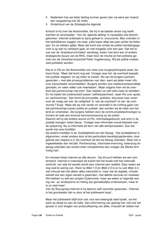 4    Nadenken hoe we beter leiding kunnen geven dan via eens per maand
                 een vergadering met 26 chefs.
            5    Onderhoud van de Strategische Agenda.

            Kritisch is hij over die Koersnotitie, die hij in de laatste versie nog heeft
            trachten te versimpelen. ‘Van de ‘agenda setting’ is nauwelijks iets terecht
            gekomen. Internet ontbreekt er bijna geheel in, enzovoorts. Mijn vrienden in
            het bedrijfsleven zeggen me vaak: jullie lopen altijd een jaar achter de feiten
            aan. En ze hebben gelijk. Maar dat komt ook omdat de politie handelingsge-
            richt is op wat nú verkeerd gaat, en niet mogelijk over een jaar. Dat het is-
            sue van de ‘draaideurcriminelen’ aansloeg, kwam niet door een of andere
            strategische keuze van de RHC, maar door de intuïtie en het politieke ge-
            voel van de Utrechtse korpschef Peter Vogelenzang. Wij als politie moeten
            veel politieker worden’.

            Dat er in Pio en die Koersnotitie ook niets over burgerparticipatie staat, be-
            treurt Kuijs. ‘Maar dat komt nog wel. Vroeger was het: de overheid bepaalt,
            het publiek reageert, en wij zitten er tussen. Nu zijn de burgers partners
            geworden – met alle privacyproblemen van dien, want wij delen meer info
            over bijvoorbeeld veroordeelden. Burgers worden dus medeverantwoordelijk
            gemaakt, en velen willen ook meehelpen’. Maar volgens hem wil de over-
            heid dat partnerschap niet echt: ‘Dan hebben ze zelf niets meer te vertellen’.
            En hij maakt het onderscheid tussen ‘zelfredzaamheid’, waar Pio over sprak,
            en ‘partnerschap’. Dan komt de principiële, politieke, discussie naar voren
            over de vraag van wie ‘de veiligheid’ is: van de overheid? of van ‘de com-
            munity’? Kuijs: ‘Maar als wij niet verder en versneld in de richting gaan van
            dat partnerschap tussen politie en publiek, dan worden wij de risée van het
            land en omstreken. De burgers hebben door de communicatietechnologie nu
            immers al vaak een enorme kennisvoorsprong op de politie’.
            Daarom wil hij dat andere woord uit Pio, informatiegestuurd, ook echt in de
            praktijk brengen: beter blauw. ‘Vroeger was informatie vooral bedoeld voor
            de opsporing. Nu is informatie de kern van alle werkprocessen. Dus dat
            wordt mijn ene hoofdlijn’.
            De andere hoofdlijn is de ‘Duidelijkheid van het Gezag’. ‘Die duidelijkheid is
            afgenomen, onder andere door al die particuliere beveiligingsdiensten, door
            gebrek aan respect e.d. De overheid wil dat wij Gezag uitstralen. Maar het is
            ingewikkelder dan het lijkt. Partnerschap, informatie-inwinning, ketenzorg én
            gezag uitstralen,dat vereist meer competenties dan vroeger De Sterke Arm
            nodig had’.

            En intussen klopt internet op alle deuren. ‘Op dit punt hebben we een ach-
            terstand. Internet is inderdaad de kracht die het locale met het nationale
            verbindt, van wijk tot wereld wordt door internet een realiteit. Daar weten we
            nog veel te weinig van. Want na Web 1.0 en Web 2.0 is er nu ook Web 3.0,
            wat inhoudt dat niet alleen alles interactief is, maar dat de digitale, virtuele
            wereld ook een eigen wereld is geworden, met allerlei services en misdaad.
            We hebben nu wel een project Cybercrime, maar we weten er eigenlijk wei-
            nig van. Ja, kinderporno en heling zijn gemakkelijke onderwerpen, maar er
            is zo veel meer’.
            Van de Stuurgroep Internet is hij daarom zelf voorzitter geworden. ‘Internet
            is het grondwater dat nu door al het politiewerk loopt’.

            Maar het politiewerk blijft toch ook voor een belangrijk deel fysiek, via het
            werk op straat en aan de balie. Zal uniformering van gedrag hier niet ook het
            gevaar in zich dragen van protocollisering van alles, inclusief de relatie met


Pagina 60   Politie en Publiek                                                    DSP - groep
 