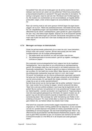het publiek? Kan dat ook ten koste gaan van de ad hoc autonomie en han-
            delwijze naar bevind van zaken van de politieman? Want hoe protocolliseer
            je bijvoorbeeld empathie en aandacht? ‘Het gaat natuurlijk om de balans. Te
            weinig is niet goed, maar te veel ook niet. We blijven een frontlijnorganisa-
            tie. We moeten ons voorbereiden op het onvoorstelbare, en tegelijk allerlei
            protocollen volgen, onder andere wegens de accountability en transparan-
            tie’.

            Naar zijn mening moet je ook soms gewoon keihard tegen de eigen bazen
            zeggen: dit is onzin. ‘Neem die prestatiecontracten. Dat leidde tot het uitde-
            len van ‘stapelbekeuringen’ aan bijvoorbeeld moeders die hun kind per auto
            afleverden bij de crèche: dubbelparkeren, geen gordel om, geen knipperlich-
            ten aan. Hup, drie bekeuringen tegelijk. Daarvan zei ik als korpschef openlijk
            in de media: die bekeuringen zijn amoreel. Dat leverde veel gedoe op intern,
            maar naar buiten toe werd wel in één keer duidelijk dat we toch menselijk
            willen blijven’.


   4.7.4    Meningen van korps- en districtschefs

            Onder de geïnterviewde politiechefs zijn er meer die zich ‘nauw betrokken,
            kritisch maar niet cynisch’ noemen. Binnen deze groep ziet men twee
            hoofdkenmerken van de huidige politieorganisatie:
            1 De politie denkt van binnenuit, en niet van buiten naar binnen.
            2 De politieorganisatie is bureaucratisch, gericht op regelen, vastleggen,
                 controle en papier’.

            Die corporate communicatiegedachte hoort volgens hen bij de maakbaar-
            heidsgedachte: ‘Het is top-down en op uniformering en standaardisering
            gericht. Die strategie zoekt dus niet de kracht in de relatief autonome, pro-
            fessionele medewerkers. Top-down is gericht op regie en beheersing, min-
            der op effect. En het hééft ook minder effect. Maar steunen op de kracht van
            de professionele medewerker bergt wel risico’s in zich, dat is waar’.
            Pio wordt ‘het kookboek van de interne professionele organisatie’ genoemd,
            het ging over het politievak. ‘Maar het gaf geen antwoord op het probleem
            van de communicatie. En wat betreft die nodale oriëntatie, ook niet op de
            vraag hoe je een en ander operationaliseert’.
            Net als Kuijs komen we de mening tegen dat de politie ‘politieker’ moet wor-
            den, maar zonder het zo hardop te zeggen. Iemand verwoordt het aldus:
            ‘Maar het is ook een politiek probleem, want waar ligt de legitimiteit van de
            politie? Bij de overheid, het parlement of in de samenleving? Vroeger waren
            we ‘kazernepolitie’, voerden we bevelen van hogerhand uit. Tegenwoordig is
            mijn toko bijna geheel gebaseerd op informatie. En daarom moeten we, af-
            gezien nog van die democratische waarde en legitimiteit, ook dicht in de
            samenleving staan. Niet vanwege die ‘softe’ benadering van Politie in Ver-
            andering uit de jaren ’70, maar omdat alles nu draait om informatie. De bur-
            gers hebben die, we hebben elkaar dus steeds meer nodig’.

            Wat betref die corporate communicatie zeggen meerdere korpschefs het
            ongeveer zo: ‘We moeten richting politiek één lijn afspreken, en de voorzitter
            van de RHC spreekt daarover met politiek en media, bijvoorbeeld over de
            taakstelling en de bezuinigingen. De rest moet lokaal/regionaal. Maar in de
            affaire-Gouda (busincidenten met Marokkaans-Nederlandse jongeren. red.)
            was er geen RHC-voorzitter te zien, en trouwens ook niemand van het NPI.
            Crisiscommunicatie is in het RHC én in de korpsen ook zwak georgani-
            seerd’.


Pagina 61   Politie en Publiek                                                  DSP - groep
 