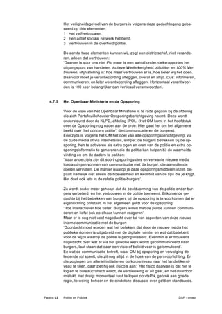 Het veiligheidsgevoel van de burgers is volgens deze gedachtegang geba-
            seerd op drie elementen:
            1 Het zelfvertrouwen.
            2 Een actief sociaal netwerk hebbend.
            3 Vertrouwen in de overheid/politie.

            De eerste twee elementen kunnen wij, zegt een districtschef, niet verande-
            ren, alleen dat vertrouwen:
            ‘Daarom is voor ons niet Pio maar is een aantal onderzoeksrapporten het
            uitgangspunt van handelen: Actieve Wederkerigheid, Altuition en 100% Ver-
            trouwen. Mijn stelling is: hoe meer vertrouwen er is, hoe beter wij het doen.
            Daarvoor moet je verantwoording afleggen, overal en altijd. Dus: informeren,
            communiceren, en later verantwoording afleggen. Horizontaal verantwoor-
            den is 100 keer belangrijker dan verticaal verantwoorden’.


   4.7.5    Het Openbaar Ministerie en de Opsporing

            Voor de visie van het Openbaar Ministerie is te rade gegaan bij de afdeling
            die zich Portefeuillehouder Opsporingsberichtgeving noemt. Deze wordt
            ondersteund door de KLPD, afdeling IPOL. (Het OM komt in het hoofdstuk
            over de Opsporing nog nader aan de orde. Hier gaat het om het algemene
            beeld over ‘het concern politie’, de communicatie en de burgers).
            Enerzijds is volgens het OM het doel van alle opsporingsberichtgeving, via
            de oude media of via internetsites, simpel: de burgers betrekken bij de op-
            sporing, hen te activeren als extra ogen en oren van de politie en extra op-
            sporingsinformatie te genereren die de politie kan helpen bij de waarheids-
            vinding en om de daders te pakken:
            ‘Maar anderzijds zijn dit soort opsporingssites en verwante nieuwe media
            toepassingen vormen van communicatie met de burger, die aanvullende
            doelen vervullen. De manier waarop je deze opsporingsmiddelen inzet, be-
            paalt namelijk niet alleen de hoeveelheid en kwaliteit van de tips die je krijgt.
            Het doet ook iets in de relatie politie-burgers’.

            Zo wordt onder meer gehoopt dat de beeldvorming van de politie onder bur-
            gers verbeterd, en het vertrouwen in de politie toeneemt. Bijkomende ge-
            dachte bij het betrekken van burgers bij de opsporing is te voorkomen dat er
            eigenrichting ontstaat. In het algemeen geldt voor de opsporing:
            ‘Hoe interactiever hoe beter. Burgers willen met de politie kunnen communi-
            ceren en liefst ook op elkaar kunnen reageren’.
            Maar er is nog niet veel nagedacht over tal van aspecten van deze nieuwe
            internetcommunicatie met de burger:
            ‘Doordacht moet worden wat het betekent dat door de nieuwe media het
            publieke domein is uitgebreid met de digitale ruimte, en wat dat betekent
            voor de wijze waarop de politie is georganiseerd. Evenmin is er trouwens
            nagedacht over wat er via het gewone werk wordt gecommuniceerd naar
            burgers, laat staan dat daar een visie of beleid voor is geformuleerd’.
            En wat de communicatie betreft, waar OM bij opsporing en vervolging de
            leidende rol speelt, die zit nog altijd in de hoek van de persvoorlichting. En
            die pogingen om allerlei initiatieven op korpsniveau naar het landelijke ni-
            veau te tillen, daar ziet hij ook risico’s aan: ’Het risico daarvan is dat het te
            log en te bureaucratisch wordt, de vernieuwing er uit gaat, en het daardoor
            mislukt. Het dreigt momenteel vast te lopen op vtsPN, gebrek aan goede
            regie, te weinig beheer en de eindeloze discussie over geld en standaards.



Pagina 63   Politie en Publiek                                                     DSP - groep
 