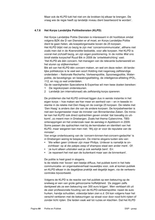 Maar ook de KLPD lukt het niet om de brokken bij elkaar te brengen. De
            vraag wie de regie heeft op landelijk niveau dient beantwoord te worden’.


   4.7.6    Het Korps Landelijke Politiediensten (KLPD)

            Het Korps Landelijke Politie Diensten is interessant in dit hoofdstuk omdat
            volgens BZK die D van Diensten er af moet, en Korps Landelijke Politie
            dient te gaan heten, als koepelorganisatie boven de 25 korpsen.
            Het KLPD blijkt niet zo bezig te zijn met ‘concerncommunicatie’, althans niet
            zoals men dat in de Koersnotitie bedoelde, voor alle korpsen. Het KLPD is
            vooral met zichzelf bezig, en zijn eigen positionering. In de notitie Wat ons
            bindt stelde korpschef Ruud Bik in 2008 de ‘ontwikkelrichting’ vast:
            ‘Het KLPD als één concern, het managen van de relevante buitenwereld en
            het sturen op stijlkenmerken’.
            Bik wil van het KLPD één concern maken, en wel om deze reden: dit lande-
            lijke politiekorps is te veel een soort Holding met nagenoeg zelfstandige
            onderdelen – Nationale Recherhe, Verkeerspolitie, Spoorwegpolitie, Water-
            politie, de beveiligings- en bewakingsafdeling, de intelligence-afdeling IPOL,
            112, en nog zo wat onderdelen.
            Op de vaardigheden Specialisme & Expertise wil men twee doelen bereiken:
            1 De regiokorpsen ondersteunen.
            2 Landelijk (en internationaal) als zelfstandig korps opereren.

            De problemen die het KLPD ontmoet liggen dus in eerste instantie in het
            eigen korps – hoe maken we hier meer en eenheid van – en in tweede in-
            stantie in de relatie met Den Haag en de overige 25 korpsen. De relatie met
            ‘Den Haag’ is anders dan die van de andere korpsen. De korpsbeheerder is
            niet een burgemeester maar de minister van Binnenlandse Zaken. De minis-
            ter kan het KLPD ook direct opdrachten geven omdat ‘dat toevallig zo uit-
            komt’, zo meent men in Driebergen. Zoals het thema Cybercrime, TBS-
            ontsnappingen en het onderzoek naar de aanslag in Apeldoorn in 2009.
            Soms passen die opdrachten niet bij de kerndoelen en identiteit van het
            KLPD, maar weigeren kan men niet: ‘Wij zijn er voor de reputatie van de
            minister’.
            Van enige onderbouwing van de ‘concern-binnen-het-concern-gedachte’ is
            in Driebergen weinig te bespeuren. De interne slogans luiden iets van:
            • ‘We willen geen Unilever zijn maar Philips. Unilever is namelijk te on-
                zichtbaar: op al die pakjes zeep of shampoo staat een ander merk’. Of:
            • ‘Je kunt alleen uitstralen wat je ook werkelijk bent’. En:
            • ‘Je repareert het niet aan de buitenkant maar aan de binnenkant’.

            De politie is heel goed in slogans.
            Is de relatie met ‘boven’ een beetje diffuus, het publiek komt in het hele
            communicatie- en organisatieverhaal nauwelijks voor, ook al komen publiek
            en KLPD elkaar in de dagelijkse praktijk wel degelijk tegen, via de verkeers-
            controles bijvoorbeeld.

            Volgens de KLPD is de reactie van het publiek op een bekeuring op de
            snelweg er een van grote gehoorzame hoffelijkheid. ‘Ze zeggen zelfs
            dankjewel als ze een bekeuring van 300 euro krijgen’. Men verklaart dit uit
            de zeer professionele houding van de KLPD-verkeerspolitie: naast de auto
            hurken, handje schudden, videootje laten zien e.d. Dit kan volgens haar het
            verschil verklaren met de bekeuringen op straat voor door rood licht rijden of
            zonder licht rijden. Die leiden vaak wel tot ruzies en klachten. Dat het KLPD


Pagina 64   Politie en Publiek                                                  DSP - groep
 