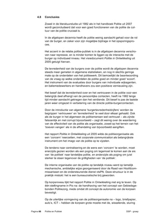 4.8    Conclusies

            Zowel in de literatuurstudie uit 1982 als in het handboek Politie uit 2007
            wordt geconcludeerd dat voor een goed functioneren van de politie de cul-
            tuur van de politie cruciaal is.

            In de afgelopen decennia heeft de politie weinig aandacht gehad voor de rol
            van de burger, en zeker voor zijn mogelijke bijdrage in het opsporingspro-
            ces.

            Het accent in de relatie politie-publiek is in de afgelopen decennia verscho-
            ven naar repressie, en is minder komen te liggen op de interactie met de
            burger op individueel niveau. Het visiedocument Politie in Ontwikkeling uit
            2005 getuigt hiervan.

            De tevredenheid van de burgers over de politie wordt de afgelopen decennia
            steeds meer gemeten in algemene statistieken, en nog in slechts geringe
            mate op de onderdelen van het politiewerk. Dit bemoeilijkt de beantwoording
            van de vraag op welke onderdelen de politie goed en minder goed ‘scoort’.
            Het instrument van de evaluaties door burgers van individuele wijkagenten,
            en baliemedewerkers en handhavers zou een positieve vernieuwing zijn.

            Het besef dat de tevredenheid over en het vertrouwen in de politie voor een
            belangrijk deel afhangt van de persoonlijke contacten, heeft na 1982 lange
            tijd minder aandacht gekregen dan het verdiende. Dit besef is pas de laatste
            jaren weer omgezet in verbetering van de directe politie-burgercontacten.

            Door de introductie van algemene ‘burgertevredenheidcijfers’ worden de
            begrippen ‘vertrouwen’ en ‘tevredenheid’ te veel door elkaar gehaald. Ook
            als de burger in het algemeen de politiemensen wel vertrouwt – als zijnde
            fatsoenlijk en niet corrupt bijvoorbeeld – zegt dit weinig over de waardering
            van de effectiviteit van de politie als organisatie, zowel op het terrein van het
            ‘boeven vangen’ als in de afhandeling van bijvoorbeeld aangiften.

            Het rapport Politie in Ontwikkeling uit 2005 wilde de politieorganisatie als
            een ‘concern’ neerzetten, met corporate communication als belangrijkste
            instrument om het imago van de politie op te vijzelen.

            De tendens naar centralisering en de wens een ‘concern’ te worden, moet
            enerzijds gezien worden als een poging om tegemoet te komen aan de eis
            van ‘de politiek’ naar landelijke politie, en anderzijds als poging om juist
            sterker te staan tegenover de grilligheden van ‘de politiek’.

            De interne organisatie van de politie op landelijk niveau werd op tamelijk
            mechanische, ambtelijke wijze georganiseerd door de Raad van Hoofdcom-
            missarissen en de ondersteunende dienst vtsPN. Deze structuur is in de
            praktijk mislukt: het is een bureaucratische brij geworden.

            Op korpsniveau lijkt het rapport Politie in Ontwikkeling niet erg te leven. Op
            één stellingname in Pio na: de handhaving van het concept van Gebiedsge-
            bonden Politiezorg, mede omdat dit concept de autonomie van de korpsen
            bevestigt.

            Op de uiterlijke vormgeving van de politieorganisatie na – logo, briefpapier,
            auto’s, ICT – hebben de korpsen grote moeite met de, wisselende, sturing


Pagina 66   Politie en Publiek                                                    DSP - groep
 