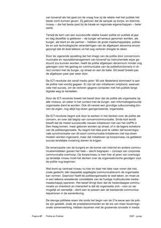 van bovenaf als het gaat om de vraag hoe zij de relatie met het publiek het
            beste vorm kunnen geven. Zij geloven dat de aanpak op korps- en districts-
            niveau – die het beste past bij de lokale en regionale eigenschappen – beter
            werkt.

            Terwijl de kern van een succesvolle relatie tussen politie en publiek al jaar
            en dag dezelfde is gebleven – de burger wil serieus genomen worden, als
            burger, als klant en als partner – hebben de grote maatschappelijke, politie-
            ke en ook technologische veranderingen van de afgelopen decennia ervoor
            gezorgd dat dit doel telkens uit het oog verloren dreigde te raken.

            Door de vigerende opvatting dat het imago van de politie door concerncom-
            municatie en reputatiemanagement van bovenaf op instrumentele wijze ge-
            stuurd zou kunnen worden, heeft de politie afgelopen decennium minder oog
            gekregen voor het gedrag en communicatie van de politiefunctionaris in di-
            rect contact met de burger, op straat en aan de balie. Dit besef breekt pas
            de afgelopen paar jaar weer door.

            De ICT-revolutie die vanaf medio jaren ’90 ook Nederland domineert is aan
            de politie niet voorbij gegaan. Er zijn tal van initiatieven ontplooid, waarvan
            vele met succes, om de verloren gegane contacten met het publiek langs
            digitale weg te herstellen.

            Door de ICT-revolutie breekt het besef door dat de politie als organisatie op
            alle niveaus, en zeker in het contact met de burger, een informatiegestuurde
            organisatie dient te worden. Ook dit vereist een grondige cultuuromslag bin-
            nen de eigen, nog altijd top-down georganiseerde, organisatie.

            De ICT-revolutie begint ook door te werken in het denken over de politie als
            concern, en over dat begrip van concerncommunicatie. Sinds kort wordt
            beseft dat de meest succesvolle nieuwe initiatieven niet van het vtsPN in
            Den Haag komen, maar geboren worden op straat, of in de lagere echelons
            van de politieorganisatie. Nu begint het idee post te vatten dat bovenregio-
            nale synchronisatie van dit soort communicatie-initiatieven niet top-down
            moeten worden ingevoerd, maar dat initiatieven op korpsniveau na gebleken
            succes landelijke invoering dienen te krijgen.

            De emancipatie van de burgerij en de komst van internet en andere commu-
            nicatiemiddelen gooien het hele – slecht begrepen – concept van corporate
            communicatie overhoop. Op korpsniveau is men hier al jaren van overtuigd,
            op landelijk niveau moet het denken over de organisatorische gevolgen voor
            de politie nog beginnen.

            Wel komt op centraal niveau nu hier en daar het idee naar voren dat niet,
            zoals gedacht, één bepaalde opgelegde communicatievorm de organisatie
            kan vormen. Daarvoor heeft de politieorganisatie te veel taken, en moet ze
            in een telkens wisselende constellatie van de huidige multiculturele media-
            maatschappij opereren. Het besef dringt door dat de hedendaagse commu-
            nicatie zo chaotisch en interactief is dat de organisatie zich - voor zo ver
            mogelijk en wenselijk - dient aan te passen aan de bestaande communica-
            tiepatronen in de samenleving.

            De stevige politieke eisen die sinds het begin van de 21e eeuw aan de poli-
            tie zijn gesteld, zoals de prestatiecontracten en de eis van meer bovenregi-
            onale samenwerking, hebben tezamen met de groeiende onvrede in media


Pagina 67   Politie en Publiek                                                    DSP - groep
 