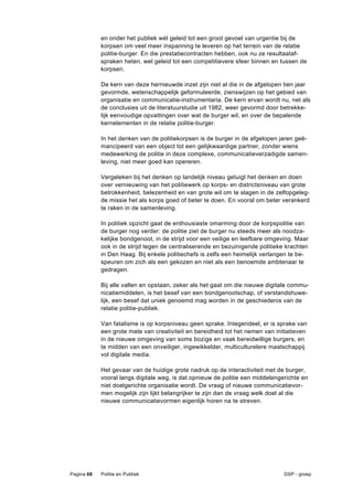 en onder het publiek wél geleid tot een groot gevoel van urgentie bij de
            korpsen om veel meer inspanning te leveren op het terrein van de relatie
            politie-burger. En die prestatiecontracten hebben, ook nu ze resultaataf-
            spraken heten, wel geleid tot een competitievere sfeer binnen en tussen de
            korpsen.

            De kern van deze hernieuwde inzet zijn niet al die in de afgelopen tien jaar
            gevormde, wetenschappelijk geformuleerde, zienswijzen op het gebied van
            organisatie en communicatie-instrumentaria. De kern ervan wordt nu, net als
            de conclusies uit de literatuurstudie uit 1982, weer gevormd door betrekke-
            lijk eenvoudige opvattingen over wat de burger wil, en over de bepalende
            kernelementen in de relatie politie-burger.

            In het denken van de politiekorpsen is de burger in de afgelopen jaren geë-
            mancipeerd van een object tot een gelijkwaardige partner, zonder wiens
            medewerking de politie in deze complexe, communicatieverzadigde samen-
            leving, niet meer goed kan opereren.

            Vergeleken bij het denken op landelijk niveau getuigt het denken en doen
            over vernieuwing van het politiewerk op korps- en districtsniveau van grote
            betrokkenheid, belezenheid en van grote wil om te slagen in de zelfopgeleg-
            de missie het als korps goed of beter te doen. En vooral om beter verankerd
            te raken in de samenleving.

            In politiek opzicht gaat de enthousiaste omarming door de korpspolitie van
            de burger nog verder: de politie ziet de burger nu steeds meer als noodza-
            kelijke bondgenoot, in de strijd voor een veilige en leefbare omgeving. Maar
            ook in de strijd tegen de centraliserende en bezuinigende politieke krachten
            in Den Haag. Bij enkele politiechefs is zelfs een heimelijk verlangen te be-
            speuren om zich als een gekozen en niet als een benoemde ambtenaar te
            gedragen.

            Bij alle vallen en opstaan, zeker als het gaat om die nieuwe digitale commu-
            nicatiemiddelen, is het besef van een bondgenootschap, of verstandshuwe-
            lijk, een besef dat uniek genoemd mag worden in de geschiedenis van de
            relatie politie-publiek.

            Van fatalisme is op korpsniveau geen sprake. Integendeel, er is sprake van
            een grote mate van creativiteit en bereidheid tot het nemen van initiatieven
            in de nieuwe omgeving van soms bozige en vaak bereidwillige burgers, en
            te midden van een onveiliger, ingewikkelder, multiculturelere maatschappij
            vol digitale media.

            Het gevaar van de huidige grote nadruk op de interactiviteit met de burger,
            vooral langs digitale weg, is dat opnieuw de politie een middelengerichte en
            niet doelgerichte organisatie wordt. De vraag of nieuwe communicatievor-
            men mogelijk zijn lijkt belangrijker te zijn dan de vraag welk doel al die
            nieuwe communicatievormen eigenlijk horen na te streven.




Pagina 68   Politie en Publiek                                                 DSP - groep
 