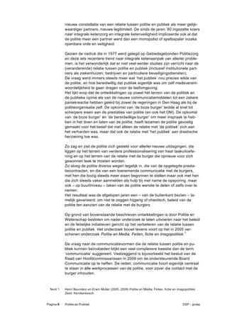 nieuwe constellatie van een relatie tussen politie en publiek als meer gelijk-
           waardiger partners, nieuwe legitimiteit. De sinds de jaren ’80 ingezette koers
           naar integrale ketenzorg en integrale ketenveiligheid impliceerde ook al dat
           de politie meer een partner werd dan een monopolist of spelbepaler inzake
           openbare orde en veiligheid.

           Gezien de nadruk die in 1977 werd gelegd op Gebiedsgebonden Politiezorg
           en deze iets recentere trend naar integrale ketenaanpak van allerlei proble-
           men, is het verwonderlijk dat er niet veel eerder studies zijn verricht naar de
           (veranderende) relatie tussen politie en publiek (inclusief institutionele part-
           ners als ziekenhuizen, bedrijven en particuliere beveiligingsdiensten).
           De vraag werd immers steeds meer wat ‘het publiek’ nou precies wilde van
           de politie, en hoe bereidwillig dat publiek eigenlijk was om zelf medeverant-
           woordelijkheid te gaan dragen voor de leefomgeving.
           Het lijkt erop dat de ontwikkelingen op zowel het terrein van de politiek en
           de publieke opinie als van de nieuwe communicatiemiddelen tot een zekere
           paniekreactie hebben geleid bij zowel de regeringen in Den Haag als bij de
           politieorganisatie zelf. De opkomst van ‘de boze burger’ leidde al snel tot
           scherpere eisen aan de prestaties van politie (en ook het OM). De opkomst
           van ‘de boze burger’ én ‘de bereidwillige burger’ om meer inspraak te heb-
           ben in het doen en laten van de politie, heeft tezamen de politie gevoelig
           gemaakt voor het besef dat niet alleen de relatie met ‘de politiek’ zich aan
           het verharden was, maar dat ook de relatie met ‘het publiek’ aan drastische
           herziening toe was.

           Zo zag en ziet de politie zich gesteld voor allerlei nieuwe uitdagingen, die
           liggen op het terrein van verdere professionalisering van haar taakuitoefe-
           ning en op het terrein van de relatie met de burger die opnieuw voor zich
           gewonnen leek te moeten worden.
           Zo sloeg de politie diverse wegen tegelijk in, die van de opgelegde presta-
           tiecontracten, en die van een toenemende communicatie met de burgers,
           met hen die bozig steeds meer eisen begonnen te stellen maar ook met hen
           die zich steeds vaker aanmelden als hulp bij met name de opsporing, maar
           ook – op buurtniveau – taken van de politie wenste te delen of zelfs over te
           nemen.
           Het resultaat was de afgelopen jaren een – van de buitenkant bezien – ta-
           melijk gevarieerd, om niet te zeggen hijgerig of chaotisch, beleid van de
           politie ten aanzien van de relatie met de burgers.

           Op grond van bovenstaande beschreven ontwikkelingen is door Politie en
           Wetenschap besloten om nader onderzoek te laten uitvoeren naar het beleid
           en de feitelijke initiatieven gericht op het verbeteren van de relatie tussen
           politie en publiek. Het onderzoek bouwt tevens voort op het in 2005 ver-
           schenen onderzoek Politie en Media. Feiten, fictie en imagopolitiek.1

           De vraag naar de communicatievormen die de relatie tussen politie en pu-
           bliek kunnen beïnvloeden blijkt een veel complexere kwestie dan de term
           ‘communicatie’ suggereert. Veelzeggend is bijvoorbeeld het besluit van de
           Raad van Hoofdcommissarissen in 2009 om de ondersteunende Board
           Communicatie op te heffen. De reden: communicatie hoort eigenlijk centraal
           te staan in álle werkprocessen van de politie, voor zover die contact met de
           burger inhouden.



  Noot 1   Henri Beunders en Erwin Muller (2005, 2009) Politie en Media. Feiten, fictie en imagopolitiek.
           Zeist: Kerckenbosch.


Pagina 6   Politie en Publiek                                                                  DSP - groep
 