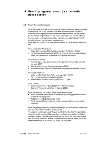 5 Beleid op regionaal niveau t.a.v. de relatie
         politie-publiek


     5.1    Opzet documentenanalyse

            In dit hoofdstuk gaan we op zoek naar de visie op de relatie tussen politie en
            publiek zoals die in vier korpsen schriftelijk is vastgelegd en de daaruit
            voortvloeiende uitgangspunten voor het beleid ten aanzien van de commu-
            nicatie met de burger. Hiervoor zijn zowel beleidsplannen van de afdeling
            Communicatie en in de tweede plaats meer algemene beleidsplannen of
            visiedocumenten van het korps geraadpleegd.
            In de door ons onderzochte regiokorpsen betreft het de volgende documen-
            ten:

            Voor Amsterdam-Amstelland:
            • Korps Communicatie Plan Politie Amsterdam-Amstelland (2008)
            • Het Regionaal Veiligheidsplan 2007-2010 met de gezamenlijke doelstel-
              lingen van gemeenten, regiopolitie en Openbaar Ministerie

            Voor Hollands Midden:
            • Van informeren naar communiceren. Corporate communicatie & marke-
              ting visie 2007
            • Meerjarenprogramma Burgertevredenheid (2006)
            • Korpsbeleidsplan 2008-2011 Veiligheid, burgertevredenheid en vitaliteit

            Voor Limburg-Noord:
            • Media voorlichtingsbeleid Politie Limburg-Noord (2000)
            • Plan van aanpak korpsontwikkeling (2005)
            • Beleidsplan politie Limburg-Noord 2008-2011 (2008)

            Voor Twente:
            • Communicatievisie en beleid 2007-2010 (2007) concept
            • Balans in Veiligheid, Veiligheid in Balans (2005)

            Deze documenten zijn op een aantal aspecten gescreend.
            • Welke landelijke documenten en literatuur zijn richtinggevend voor visie
              en beleidsuitgangspunten?
            • Wat zijn de kernbegrippen in de visie?
            • Wordt aandacht besteed aan de rol van nieuwe digitale communicatie-
              middelen?

            In de volgende paragraaf (5.2) worden per regio de resultaten en conclusies
            van deze documentenanalyse weergegeven.
            Vervolgens wordt in paragraaf 3 apart aandacht besteed aan burgerraadple-
            ging, dat we als een specifiek onderdeel van de communicatie met de bur-
            ger beschouwen. Het gaat hier immers niet om de rol van de communicatie
            met de burger in het licht van de uitvoerende taken van de politie, maar om
            het betrekken van de burger bij het beleid van de politie.




Pagina 69   Politie en Publiek                                                  DSP - groep
 