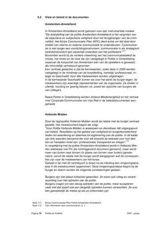 5.2    Visie en beleid in de documenten

            Amsterdam-Amstelland

            In Amsterdam-Amstelland wordt gekozen voor een instrumentele insteek:
            "De doelstelling van de politie Amsterdam-Amstelland is het vergroten van
            de objectieve en subjectieve veiligheid door het terugbrengen van de crimi-
            naliteit. Het Korps Communicatie Plan (KPC) dient ertoe om dat doel door
            middel van interne en externe communicatie te ondersteunen. Communica-
            tie is niet langer een voorlichtingsinstrument, communicatie is als strategisch
            beleidsinstrument een wezenlijk onderdeel van het politiewerk." 111
            Bovendien wordt bij de verdere uitwerking van het communicatiebeleid de
            missie, het motto en de visie die zijn vastgelegd in Politie in Ontwikkeling
            (waarvan de korpschef van Amsterdam een van de opstellers is geweest)
            als inhoudelijk vertrekpunt genomen.
            Een centrale gedachte is dat de kernwaarden, zoals deze in 2006 werden
            vastgelegd in de mindmap van de korpsleiding, namelijk ‘professioneel, in-
            teger en beschaafd’ door alle medewerkers worden uitgedragen.
            In de kernwaarde 'beschaafd' komen we voor het eerst de burger tegen: de
            medewerkers zijn waardige representanten van de organisatie. Ze stralen in
            uiterlijk, houding en gedrag fatsoen uit, zowel ten opzichte van burgers als
            van collega's.

            Naast Politie in Ontwikkeling worden Actieve Wederkerigheid en het verhaal
            over Corporate Communicatie van Van Riel in de beleidsdocumenten aan-
            gehaald.


            Hollands Midden

            Door de regiopolitie Hollands Midden wordt de relatie met de burger centraal
            gesteld. Het visiedocument begint als volgt:
            "Voor Politie Hollands Midden is waakzaam en dienstbaar hét uitgangspunt
            van beleid. Resultaten op het gebied van veiligheid en burgertevredenheid
            leiden tot waardering en daarmee tot legitimering van de politie. In dit kader
            zijn drie waarden benoemd die voor elk korpslid de leidraad voor hun den-
            ken en handelen moet zijn: professioneel, transparant en integer".112
            In vergelijking met de politie Amsterdam-Amstelland wordt in Hollands Mid-
            den weliswaar ook Pio als richtinggevend document genoemd, maar wordt
            meer van buiten naar binnen (in plaats van binnen naar buiten) gerede-
            neerd: vanuit de relatie met de burger wordt aangegeven wat de consequen-
            ties zijn voor de medewerkers van het korps.
            Geheel in lijn met dit vertrekpunt is direct na de inleiding een omgevingsana-
            lyse in dit visiedocument opgenomen. Deze omgevingsanalyse begint bij de
            burger en daarin worden de volgende constateringen gedaan:

            Burgers zijn niet alleen kritischer geworden. Ze eisen ook uitleg en verant-
            woording over het optreden van de politie.
            Burgers vragen om een stevig optreden van de politie, maar accepteren
            vaak niet dat zijzelf ook een dergelijk optreden kunnen verwachten. Ze zoe-
            ken gemakkelijk de media op als ze ontevreden zijn.



 Noot 111   Korps Communicatie Plan Politie Amsterdam-Amstelland.
 Noot 112   Van informeren naar communiceren, p. 1


Pagina 70   Politie en Publiek                                                  DSP - groep
 