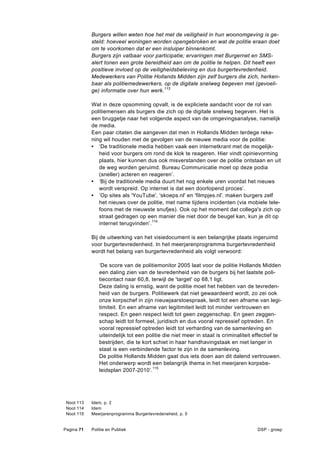 Burgers willen weten hoe het met de veiligheid in hun woonomgeving is ge-
            steld: hoeveel woningen worden opengebroken en wat de politie eraan doet
            om te voorkomen dat er een insluiper binnenkomt.
            Burgers zijn vatbaar voor participatie; ervaringen met Burgernet en SMS-
            alert tonen een grote bereidheid aan om de politie te helpen. Dit heeft een
            positieve invloed op de veiligheidsbeleving en dus burgertevredenheid.
            Medewerkers van Politie Hollands Midden zijn zelf burgers die zich, herken-
            baar als politiemedewerkers, op de digitale snelweg begeven met (gevoeli-
            ge) informatie over hun werk. 113

            Wat in deze opsomming opvalt, is de expliciete aandacht voor de rol van
            politiemensen als burgers die zich op de digitale snelweg begeven. Het is
            een bruggetje naar het volgende aspect van de omgevingsanalyse, namelijk
            de media.
            Een paar citaten die aangeven dat men in Hollands Midden terdege reke-
            ning wil houden met de gevolgen van de nieuwe media voor de politie:
            • ‘De traditionele media hebben vaak een internetkrant met de mogelijk-
               heid voor burgers om rond de klok te reageren. Hier vindt opinievorming
               plaats, hier kunnen dus ook misverstanden over de politie ontstaan en uit
               de weg worden geruimd. Bureau Communicatie moet op deze podia
               (sneller) acteren en reageren’.
            • ‘Bij de traditionele media duurt het nog enkele uren voordat het nieuws
               wordt verspreid. Op internet is dat een doorlopend proces’.
            • ‘Op sites als 'YouTube', 'skoeps.nl' en 'filmpjes.nl'. maken burgers zelf
               het nieuws over de politie, met name tijdens incidenten (via mobiele tele-
               foons met de nieuwste snufjes). Ook op het moment dat collega's zich op
               straat gedragen op een manier die niet door de beugel kan, kun je dit op
               internet terugvinden’.114

            Bij de uitwerking van het visiedocument is een belangrijke plaats ingeruimd
            voor burgertevredenheid. In het meerjarenprogramma burgertevredenheid
            wordt het belang van burgertevredenheid als volgt verwoord:

               ‘De score van de politiemonitor 2005 laat voor de politie Hollands Midden
               een daling zien van de tevredenheid van de burgers bij het laatste poli-
               tiecontact naar 60,8, terwijl de 'target' op 68,1 ligt.
               Deze daling is ernstig, want de politie moet het hebben van de tevreden-
               heid van de burgers. Politiewerk dat niet gewaardeerd wordt, zo zei ook
               onze korpschef in zijn nieuwjaarstoespraak, leidt tot een afname van legi-
               timiteit. En een afname van legitimiteit leidt tot minder vertrouwen en
               respect. En geen respect leidt tot geen zeggenschap. En geen zeggen-
               schap leidt tot formeel, juridisch en dus vooral repressief optreden. En
               vooral repressief optreden leidt tot verharding van de samenleving en
               uiteindelijk tot een politie die niet meer in staat is criminaliteit effectief te
               bestrijden, die te kort schiet in haar handhavingstaak en niet langer in
               staat is een verbindende factor te zijn in de samenleving.
               De politie Hollands Midden gaat dus iets doen aan dit dalend vertrouwen.
               Het onderwerp wordt een belangrijk thema in het meerjaren korpsbe-
               leidsplan 2007-2010’.115




 Noot 113   Idem, p. 2
 Noot 114   Idem
 Noot 115   Meerjarenprogramma Burgertevredeneheid, p. 5


Pagina 71   Politie en Publiek                                                       DSP - groep
 