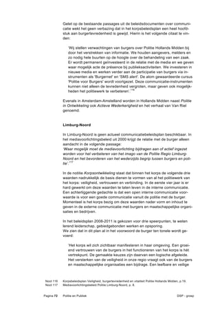 Gelet op de bestaande passages uit de beleidsdocumenten over communi-
            catie wekt het geen verbazing dat in het korpsbeleidsplan een heel hoofd-
            stuk aan burgertevredenheid is gewijd. Hierin is het volgende citaat te vin-
            den:

               ‘Wij stellen verwachtingen van burgers over Politie Hollands Midden bij
               door het verstrekken van informatie. We houden aangevers, melders en
               zo nodig hele buurten op de hoogte over de behandeling van een zaak.
               Er wordt permanent geïnvesteerd in de relatie met de media en we geven
               waar mogelijk acte de présence bij publieksactiviteiten. We investeren in
               nieuwe media en werken verder aan de participatie van burgers via in-
               strumenten als 'Burgernet' en 'SMS alert'. De alom gewaardeerde cursus
               'Politie voor Burgers' wordt voortgezet. Deze communicatie-instrumenten
               kunnen niet alleen de tevredenheid vergroten, maar geven ook mogelijk-
               heden het politiewerk te verbeteren’.116

            Evenals in Amsterdam-Amstelland worden in Hollands Midden naast Politie
            in Ontwikkeling ook Actieve Wederkerigheid en het verhaal van Van Riel
            genoemd.


            Limburg-Noord

            In Limburg-Noord is geen actueel communicatiebeleidsplan beschikbaar. In
            het mediavoorlichtingsbeleid uit 2000 krijgt de relatie met de burger alleen
            aandacht in de volgende passage:
            ‘Waar mogelijk moet de mediavoorlichting bijdragen aan of actief ingezet
            worden voor het verbeteren van het imago van de Politie Regio Limburg-
            Noord en het bevorderen van het wederzijds begrip tussen burgers en poli-
            tie’.117

            In de notitie Korpsontwikkeling staat dat binnen het korps de volgende drie
            waarden nadrukkelijk de basis dienen te vormen van al het politiewerk van
            het korps: veiligheid, vertrouwen en verbinding. In de eerste vier jaar is er
            hard gewerkt om deze waarden te laten leven in de interne communicatie.
            Een achterliggende gedachte is dat een open interne communicatie voor-
            waarde is voor een goede communicatie vanuit de politie met de burger.
            Momenteel is het korps bezig om deze waarden nader vorm en inhoud te
            geven in de externe communicatie met burgers en maatschappelijke organi-
            saties en bedrijven.

            In het beleidsplan 2008-2011 is gekozen voor drie speerpunten, te weten
            lerend leiderschap, gebiedgebonden werken en opsporing.
            We zien dat in dit plan al in het voorwoord de burger ten tonele wordt ge-
            voerd:

               ‘Het korps wil zich zichtbaar manifesteren in haar omgeving. Een groei-
               end vertrouwen van de burgers in het functioneren van het korps is hét
               vertrekpunt. De gemaakte keuzes zijn daarvan een logische afgeleide.
               Het versterken van de veiligheid in onze regio vraagt ook van de burgers
               en maatschappelijke organisaties een bijdrage. Een leefbare en veilige



 Noot 116   Korpsbeleidsplan Veiligheid, burgertevredenheid en vitaliteit Politie Hollands Midden, p.19.
 Noot 117   Mediavoorlichtingsbeleid Politie Limburg-Noord, p. 8.


Pagina 72   Politie en Publiek                                                                   DSP - groep
 