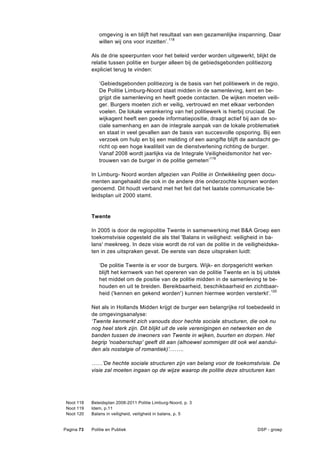 omgeving is en blijft het resultaat van een gezamenlijke inspanning. Daar
               willen wij ons voor inzetten’.118

            Als de drie speerpunten voor het beleid verder worden uitgewerkt, blijkt de
            relatie tussen politie en burger alleen bij de gebiedsgebonden politiezorg
            expliciet terug te vinden:

               ‘Gebiedsgebonden politiezorg is de basis van het politiewerk in de regio.
               De Politie Limburg-Noord staat midden in de samenleving, kent en be-
               grijpt die samenleving en heeft goede contacten. De wijken moeten veili-
               ger. Burgers moeten zich er veilig, vertrouwd en met elkaar verbonden
               voelen. De lokale verankering van het politiewerk is hierbij cruciaal. De
               wijkagent heeft een goede informatiepositie, draagt actief bij aan de so-
               ciale samenhang en aan de integrale aanpak van de lokale problematiek
               en staat in veel gevallen aan de basis van succesvolle opsporing. Bij een
               verzoek om hulp en bij een melding of een aangifte blijft de aandacht ge-
               richt op een hoge kwaliteit van de dienstverlening richting de burger.
               Vanaf 2008 wordt jaarlijks via de Integrale Veiligheidsmonitor het ver-
               trouwen van de burger in de politie gemeten’ 119

            In Limburg- Noord worden afgezien van Politie in Ontwikkeling geen docu-
            menten aangehaald die ook in de andere drie onderzochte koprsen worden
            genoemd. Dit houdt verband met het feit dat het laatste communicatie be-
            leidsplan uit 2000 stamt.


            Twente

            In 2005 is door de regiopolitie Twente in samenwerking met B&A Groep een
            toekomstvisie opgesteld die als titel 'Balans in veiligheid: veiligheid in ba-
            lans' meekreeg. In deze visie wordt de rol van de politie in de veiligheidske-
            ten in zes uitspraken gevat. De eerste van deze uitspraken luidt:

               ‘De politie Twente is er voor de burgers. Wijk- en dorpsgericht werken
               blijft het kernwerk van het opereren van de politie Twente en is bij uitstek
               het middel om de positie van de politie midden in de samenleving te be-
               houden en uit te breiden. Bereikbaarheid, beschikbaarheid en zichtbaar-
               heid ('kennen en gekend worden') kunnen hiermee worden versterkt’.120

            Net als in Hollands Midden krijgt de burger een belangrijke rol toebedeeld in
            de omgevingsanalyse:
            ‘Twente kenmerkt zich vanouds door hechte sociale structuren, die ook nu
            nog heel sterk zijn. Dit blijkt uit de vele verenigingen en netwerken en de
            banden tussen de inwoners van Twente in wijken, buurten en dorpen. Het
            begrip 'noaberschap' geeft dit aan (alhoewel sommigen dit ook wel aandui-
            den als nostalgie of romantiek)’.…….

            ……’De hechte sociale structuren zijn van belang voor de toekomstvisie. De
            visie zal moeten ingaan op de wijze waarop de politie deze structuren kan




 Noot 118   Beleidsplan 2008-2011 Politie Limburg-Noord, p. 3
 Noot 119   Idem, p.11
 Noot 120   Balans in veiligheid, veiligheid in balans, p. 5


Pagina 73   Politie en Publiek                                                   DSP - groep
 
