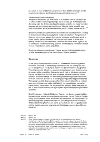 gebruiken in haar functioneren, onder meer door zich te verbinden met de
            netwerken om zo een goede signaleringspositie op te bouwen’. 121

            Verderop wordt met trots gemeld:
            ‘Nergens in Nederland zijn de burgers zo te spreken over de prestaties en
            beschikbaarheid van 'hun' politiekorps als in Twente. Uit de Politiemonitor
            Bevolking blijkt dat de Twentse bevolking ook over 2004 het meest tevreden
            was over de verrichtingen van haar korps. Waar de politie landelijk voor
            haar functioneren wordt gewaardeerd met een 6.2, kreeg Twente een 6.5’. 122

            De communicatievisie van het korps Twente bouwt vanzelfsprekend voort op
            de toekomstvisie 'Balans in veiligheid, veiligheid in balans'. Aangezien het
            stuk nog een concept was en dus nog niet openbaar beschikbaar, wordt er
            in ons rapport niet uit geciteerd. Het concept gaat vooral in op de wijze
            waarop binnen de politie Twente de communicatie nader wordt ingevuld en
            er wordt geen verdere uitwerking gegeven aan het belang van communicatie
            voor de relatie tussen politie en publiek.

            Ook in de beleidsdocumenten van Twente worden Politie in Ontwikkeling,
            Actieve Wederkerigheid en het verhaal van Van Riel genoemd.


            Conclusies

            In alle vier politieregio's wordt 'Politie in Ontwikkeling' als richtinggevend
            document benoemd. In samenhang hiermee zien we het belang van een
            goede bejegening123 van burgers als één van de kernwaarden terugkomen.
            Vanzelfsprekend is dit ook een essentieel uitgangspunt voor de communica-
            tie tussen politie en publiek. Bejegening wordt vaak in één adem genoemd
            met ‘de beroepscode’. In 2008 is de landelijke beroepscode Code Blauw
            uitgerold en oorspronkelijk zou een landelijk bejegeningsprofiel hier onder-
            deel van uit maken. Daartoe is er een bejegeningsprofiel opgesteld door de
            Werkgroep Landelijk Bejegeningsprofiel. Doel was om dit profiel te vertalen
            naar een richtinggevend kader, dat helpt bij het concretiseren van de be-
            roepscode op korpsniveau. Dit is evenwel niet gebeurd. Mede daardoor zijn
            ook in de door ons onderzochte regio's geen regionale bejegeningsprofielen
            opgesteld.

            Drie (Amsterdam, Hollands Midden en Twente) van de vier korpsen hebben
            nog een aantal andere gezamenlijke vertrekpunten: het uit 'Politie in Ontwik-
            keling' voortvloeiende motto Waakzaam en Dienstbaar, het verhaal van Van
            Riel over corporate communicatie en het gedachtegoed uit het onderzoek
            'Actieve Wederkerigheid' waarin wordt geconcludeerd dat een goede relatie
            met het publiek van groot belang is voor het gezag waarmee de politie kan
            opereren.



 Noot 121   Idem, p. 10
 Noot 122   Idem, p. 15
 Noot 123   Onder bejegening wordt verstaan: het tonen van de vereiste zelfbeheersing, sociale
            vaardigheden en professionaliteit. Dit zijn aspecten van correcte bejegening waarop de Natio-
            nale ombudsman let bij de beoordeling van klachten van burgers over de politie. Deze algeme-
            ne normen behoren politiefunctionarissen tegenover alle burgers in acht te nemen, ongeacht of
            ze al dan niet slachtoffer of dader zijn (hoewel er voor de bejegening van slachtoffers meer
            gedetailleerde aanwijzingen zijn zoals het tonen van begrip en respect voor persoonlijke waar-
            digheid). (Langemeijer 2004: p.10)


Pagina 74   Politie en Publiek                                                                DSP - groep
 