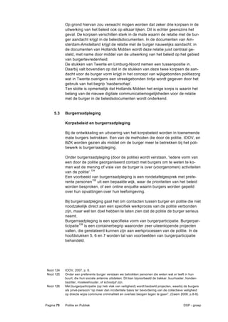 Op grond hiervan zou verwacht mogen worden dat zeker drie korpsen in de
            uitwerking van het beleid ook op elkaar lijken. Dit is echter geenszins het
            geval. De korpsen verschillen sterk in de mate waarin de relatie met de bur-
            ger aandacht krijgt in de beleidsdocumenten. In de documenten van Am-
            sterdam-Amstelland krijgt de relatie met de burger nauwelijks aandacht; in
            de documenten van Hollands Midden wordt deze relatie juist centraal ge-
            steld, met name door middel van de uitwerking van het beleid op het gebied
            van burgertevredenheid.
            De stukken van Twente en Limburg-Noord nemen een tussenpositie in.
            Daarbij valt bovendien op dat in de stukken van deze twee korpsen de aan-
            dacht voor de burger vorm krijgt in het concept van wijkgebonden politiezorg
            wat in Twente overigens een streekgebonden tintje wordt gegeven door het
            gebruik van het begrip 'naoberschap'.
            Ten slotte is opmerkelijk dat Hollands Midden het enige korps is waarin het
            belang van de nieuwe digitale communicatiemogelijkheden voor de relatie
            met de burger in de beleidsdocumenten wordt onderkend.


     5.3    Burgerraadpleging

            Korpsbeleid en burgerraadpleging

            Bij de ontwikkeling en uitvoering van het korpsbeleid worden in toenemende
            mate burgers betrokken. Een van de methoden die door de politie, IOOV, en
            BZK worden gezien als middel om de burger meer te betrekken bij het poli-
            tiewerk is burgerraadpleging.

            Onder burgerraadpleging (door de politie) wordt verstaan, 'iedere vorm van
            een door de politie georganiseerd contact met burgers om te weten te ko-
            men wat de mening of visie van de burger is over (voorgenomen) activiteiten
            van de politie'.124
            Een voorbeeld van burgerraadpleging is een rondetafelgesprek met prefe-
            rente personen125 uit een bepaalde wijk, waar de prioriteiten van het beleid
            worden besproken, of een online enquête waarin burgers worden gepeild
            over hun opvattingen over hun leefomgeving.

            Bij burgerraadpleging gaat het om contacten tussen burger en politie die niet
            noodzakelijk direct aan een specifiek werkproces van de politie verbonden
            zijn, maar wel ten doel hebben te laten zien dat de politie de burger serieus
            neemt.
            Burgerraadpleging is een specifieke vorm van burgerparticipatie. Burgerpar-
            ticipatie126 is een containerbegrip waaronder zeer uiteenlopende projecten
            vallen, die gerelateerd kunnen zijn aan werkprocessen van de politie. In de
            hoofdstukken 5, 6 en 7 worden tal van voorbeelden van burgerparticipatie
            behandeld.




 Noot 124   IOOV, 2007, p. 8.
 Noot 125   Onder een preferente burger verstaan we betrokken personen die weten wat er leeft in hun
            buurt, die hun sociale antenne uitsteken. Dit kan bijvoorbeeld de bakker, buurtvader, honden-
            bezitter, moskeehouder, of schooljuf zijn.
 Noot 126   Met burgerparticipatie (op heb vlak van veiligheid) wordt bedoeld projecten, waarbij de burgers
            als privé-persoon “op meer dan incidentele basis ter bevordering van de collectieve veiligheid
            op directe wijze commune criminaliteit en overlast beogen tegen te gaan”. (Caem 2008: p.8-9).


Pagina 75   Politie en Publiek                                                                  DSP - groep
 