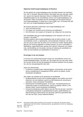 Algemeen beeld burgerraadpleging uit literatuur

            Op het gebied van burgerraadpleging door de politie bestaat niet veel litera-
            tuur. Een in dit kader relevante studie is 'De burger kan ons nog meer vertel-
            len', waarin de Inspectie Openbare Orde en Veiligheid (IOOV) (2007) een
            totaalbeeld geeft van de verschillende vormen van burgerraadpleging in de
            25 korpsen. IOOV concludeert dat het merendeel van de korpsen bezig is
            met burgerraadpleging. In totaal zijn er (anno 2006, red.) 16 korpsen die zelf
            een vorm van burgerraadpleging organiseren.127

            De korpsen gebruiken (uitkomsten van) burgerraadpleging voor:
            a input voor planvorming;
            b het vragen van reacties op de uitvoering van politiewerk;
            c het informeren van burgers en het geven van uitleg over de uitvoering.

            Het uiteindelijke doel van burgerraadpleging is het vergroten van het ver-
            trouwen in de politie.128
            Nochtans gebeurt deze burgerraadpleging vaak op kleine schaal, in vele
            verschillende vormen, in geïsoleerde, niet korpsbrede initiatieven. De korp-
            sen zijn nog op zoek naar de juiste vorm en inhoud en maken daarbij slecht
            gebruik van ervaring opgedaan in andere korpsen. Zo zijn er verschillen in
            doelstelling, organisatieniveau waarop het is gericht, frequentie van toepas-
            sing, samenstelling van de panels, werving en selectie van panelleden en
            mate van beïnvloeding van politiebeleid of uitvoering.129


            Ervaringen in de vier korpsen

            In de door ons onderzochte korpsen komen we verschillende vormen van
            burgerraadpleging tegen. Op basis van ‘De burger kan ons nog meer vertel-
            len’ kunnen wij een (zij het iets gedateerd) overzicht schetsen van de projec-
            ten, die hier zijn gerangschikt naar doel:

            Input voor planvorming
            • Curatorium (overleg tussen wetenschappers, prominenten uit de samen-
               leving, korpsleiding en management APAA, gericht op beleid). (korps
               Amsterdam Amstelland)

            Het vragen van reacties op de uitvoering van politiewerk
            • Burgeracademie (cursus met 8 modules gegeven door politie voor buurt-
              bewoners van een wijkteam, gericht op beïnvloeding van uitvoering en
              evaluatie). (korps Amsterdam Amstelland)
            • Klantenpanel (rondetafel gesprek, 4x per jaar, met klantenpannel van
              preferente burgers op districtsniveau, gericht op gebied: district 5, Am-
              sterdam West). (korps Amsterdam Amstelland)
            • Inwonerscontactgroep politie Alphen aan den Rijn (4x per jaar, inwoners-
              contactgroep bestaande uit geselecteerde burgers, geeft feedback op
              taakuitvoering en performance van het korps, gericht op gemeente Alp-
              hen aan den Rijn). (korps Hollands Midden)




 Noot 127   Zes korpsen hebben geen activiteiten op het moment van onderzoek, drie korpsen werken
            uitsluiten mee met door anderen, meestal gemeenten, georganiseerde vormen van raadpleging.
 Noot 128   IOOV, 2007, p. 9
 Noot 129   Idem, p. 8


Pagina 76   Politie en Publiek                                                            DSP - groep
 