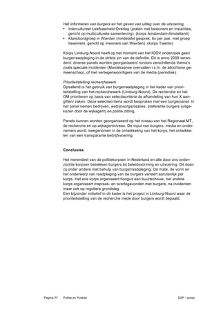 Het informeren van burgers en het geven van uitleg over de uitvoering.
            • Intercultureel Leefbaarheid Overleg (praten met bewoners en instanties,
              gericht op multiculturele samenleving). (korps Amsterdam-Amstelland)
            • Klankbordgroep in Wierden (rondetafel gesprek, 6x per jaar, met groep
              bewoners, gericht op inwoners van Wierden). (korps Twente)

            Korps Limburg-Noord heeft op het moment van het IOOV onderzoek geen
            burgerraadpleging in de strikte zin van de definitie. Dit is anno 2009 veran-
            derd: diverse panels worden georganiseerd rondom verschillende thema’s
            zoals speciale incidenten (Marokkaanse overvallen i.s.m. de allochtone ge-
            meenschap), of met vertegenwoordigers van de media (periodiek).

            Prioriteitstelling recherchewerk
            Opvallend is het gebruik van burgerraadpleging in het kader van priori-
            teitstelling van het recherchewerk (Limburg-Noord). De recherche en het
            OM prioriteren op basis van selectiecriteria de afhandeling van hun X aan-
            giften/ zaken. Deze selectiecriteria wordt besproken met een burgerpanel. In
            het panel nemen bedrijven, welzijnsorganisaties, preferente burgers (uitge-
            kozen door de wijkagent) en politie zitting.

            Panels kunnen worden georganiseerd op het niveau van het Regionaal MT,
            de recherche en op wijkagentniveau. De input van burgers, media en onder-
            nemers wordt meegenomen in de ontwikkeling van het korps, het ontwikke-
            len van een transparante bedrijfsvoering.


            Conclusies

            Het merendeel van de politiekorpsen in Nederland en alle door ons onder-
            zochte korpsen betrekken burgers bij beleidsvorming en uitvoering. Dit doen
            zij onder andere met behulp van burgerraadpleging. De mate, de vorm en
            het onderwerp van raadpleging van de burgers varieert aanzienlijk per
            korps. Het ene korps organiseert hooguit een buurtschouw, het andere
            korps organiseert inspraak- en overlegavonden met burgers, na incidenten
            maar ook op reguliere grondslag.
            Een bijzonder initiatief in dit kader is het project in Limburg-Noord waar de
            prioriteitstelling van de recherche mede door burgers wordt bepaald.




Pagina 77   Politie en Publiek                                                  DSP - groep
 
