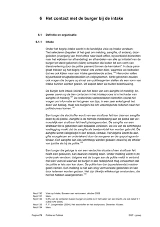 6 Het contact met de burger bij de intake


     6.1    Definitie en organisatie

   6.1.1    Intake

            Onder het begrip intake wordt in de landelijke visie op Intake verstaan:
            "het selecteren (bepalen of het gaat om melding, aangifte, of anders), door-
            geleiden (overgang van front-office naar back-office, bijvoorbeeld doorzetten
            naar het wijkteam ter afhandeling) en afhandelen van alle op initiatief van de
            burger tot stand gekomen (klant) contacten die leiden tot een vorm van
            dienstverlening door de politie passend binnen de kerntaken". In deze para-
            graaf trekken wij het begrip 'intake' iets verder door, waarmee we bedoelen
            dat we ook kijken naar aan intake gerelateerde acties.130 Hieronder vallen
            bijvoorbeeld terugbelprotocollen en volgsystemen. Strikt genomen zouden
            ook vragen die burgers op straat aan politieagenten stellen als een vorm van
            intake kunnen worden gezien. Dit aspect laten we buiten beschouwing.

            De burger kent intake vooral van het doen van een aangifte of melding: on-
            geveer zeven op de tien contacten in het intakeproces is in het kader van
            aangifte of melding.131 De resterende klantcontacten betreffen vooral het
            vragen om informatie en het geven van tips, in een zeer enkel geval het
            doen van beklag, maar ook burgers die om uiteenlopende redenen naar het
            politiebureau komen.132

            Een burger die slachtoffer wordt van een strafbaar feit kan daarvan aangifte
            doen bij de politie. Aangifte is de formele mededeling aan de politie dat ver-
            moedelijk een strafbaar feit heeft plaatsgevonden. De aangifte van een
            strafbaar feit is gebonden aan bepaalde vereisten. De eis van de schriftelijke
            vastlegging maakt dat de aangifte als bewijsmiddel kan worden gebruikt. De
            aangifte wordt vastgelegd in een proces-verbaal. Vervolgens wordt de aan-
            gifte voorgelezen en ondertekend door de aangever en de opsporingsamb-
            tenaar. Een aangifte kan ook schriftelijk worden gedaan: zowel bij de officier
            van justitie als bij de politie.133

            Een burger die getuige is van een verdachte situatie of een strafbaar feit
            heeft zien gebeuren, kan daarvan melding doen. Onder melding wordt in dit
            onderzoek verstaan: datgene wat de burger aan de politie meldt in verband
            met een voorval waarvan de burger in alle redelijkheid mag verwachten dat
            de politie er iets aan kan doen. De politie kan dan (spoedeisende) maatre-
            gelen nemen. Een melding is niet aan enig vormvereiste gebonden en kan
            door iedereen worden gedaan. Het zijn dikwijls willekeurige omstanders, die
            het feit hebben waargenomen.134




 Noot 130   Visie op Intake, Bouwen aan vertrouwen, oktober 2008
 Noot 131   Idem.
 Noot 132   0,8% van de contacten tussen burger en politie is in het kader van een klacht, zie ook tabel 5.1
            (CBS/ IVM 2008).
 Noot 133   F. F. Langemeijer (2004), Het slachtoffer en het strafproces. Deventer: Kluwer.
 Noot 134   Idem.


Pagina 78   Politie en Publiek                                                                  DSP - groep
 
