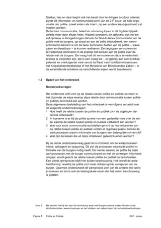 Sterker, hier en daar begint ook het besef door te dringen dat door internet,
           zijnde dé informatie- en communicatievorm van de 21e eeuw, de hele orga-
           nisatie der politie, zowel extern als intern, op een andere leest geschoeid zal
           moeten worden.
           De termen communicatie, beleid en uitvoering lopen in dit digitale tijdperk
           steeds meer door elkaar heen. Waarbij overigens, en gelukkig, ook het be-
           sef opnieuw is doorgedrongen dat ook de face-to-face-communicatie van de
           politie met de burgers, op straat en aan de balie bijvoorbeeld, een veron-
           achtzaamd element is om de twee dominante doelen van de politie – waak-
           zaam en dienstbaar – te kunnen realiseren. De begrippen vertrouwen en
           tevredenheid domineren in de praktijk het denken van de politie over de
           relatie met de burgers. De vraag hoé dit vertrouwen en deze tevredenheid
           precies te vergroten zijn, dat is een vraag die – bij gebrek aan een overkoe-
           pelende en overtuigende visie vanuit de Raad van Hoofdcommissarissen,
           het Korpsbeheerdersberaad of het Ministerie van Binnenlandse Zaken – in
           de verschillende echelons op verschillende wijzen wordt beantwoord.


    1.2    Opzet van het onderzoek

           Onderzoeksvragen

           Het onderzoek richt zich op de relatie tussen politie en publiek en meer in
           het bijzonder de wijze waarop deze relatie door communicatie tussen politie
           en publiek beïnvloed kan worden.
           Deze algemene doelstelling van het onderzoek is vervolgens vertaald naar
           de volgende onderzoeksvragen:
           1 Hoe heeft de relatie tussen de politie en publiek zich de afgelopen de-
              cennia ontwikkeld?
           2 In hoeverre is er bij de politie sprake van een gedeelde visie over de wij-
              ze waarop de relatie tussen politie en publiek verbeterd kan worden?
           3 Wat voor soort communicatie-activiteiten gericht op het verbeteren van
              de relatie tussen politie en publiek vinden er regionaal plaats, binnen de
              werkprocessen waarin informatie van burgers een belangrijke rol vervult?
           4 Wat zijn de lessen die uit deze initiatieven geleerd kunnen worden?

           Bij de derde onderzoeksvraag gaat het in concreto om de werkprocessen
           intake, wijkagent en opsporing. Dit zijn de processen waarbij de politie in-
           formatie van de burgers nodig heeft. De manier waarop de politie bij deze
           werkprocessen met de burger communiceert en met de verkregen informatie
           omgaat, wordt geacht de relatie tussen politie en publiek te beïnvloeden.
           Een vierde werkproces blijft hier buiten beschouwing. Het betreft de wets-
           handhaving2 waarbij de politie zich moet richten op het corrigeren van de
           burger. Daarmee onderscheidt dit werkproces zich van de andere drie werk-
           processen en dat is ook de belangrijkste reden dat het buiten beschouwing
           is gelaten.




  Noot 2   We denken hierbij dan aan de handhaving waar veel burgers mee te maken hebben zoals
           alcoholcontroles, waarschuwingen en het uitdelen van bekeuringen bij (verkeers)overtredingen.


Pagina 7   Politie en Publiek                                                               DSP - groep
 
