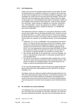 6.1.3    Het intakeproces

            Intake is een van de vier standaard werkprocessen van de politie. De ande-
            re werkprocessen zijn: wijkpolitie, opsporing, en noodhulp. Het proces Inta-
            ke heeft vaste overlegstructuren om verbetervoorstellen te bespreken. Deze
            overleggen zijn zowel intern op het korps gericht als landelijk 136 Binnen het
            korps is er een proceseigenaar Intake (directeur Intake of directeur Intake
            en Noodhulp) en er is een landelijke board Intake en Noodhulp. In 2008 is er
            een landelijke visie op Intake tot stand gekomen: “Visie op Intake, Bouwen
            aan vertrouwen”. Daarin worden de volgende vier 'producten' onderschei-
            den: “internetaangifte”, “service aan aangevers en melders” (aangifte en
            melding via telefonische balie), “aangifte op afspraak”, en “landelijk tele-
            foonnummer 0900-8844”.

            Het intakeproces verloopt in stappen en is erop gericht adequaat en profes-
            sioneel vast te stellen wat van de politie gevraagd wordt, wie binnen de poli-
            tie hierbij betrokken is, en welke reactie erop kan en moet worden gegeven.
            De eerste stap van de intake, voor burgers vaak een startpunt van contacten
            met de politie, kan verlopen via verschillende kanalen. De drie belangrijkste
            zijn:
            1 Telefonisch. Via 112 en via 0900-8844. Voor spoedeisende hulp belt de
                burger 112. Deze wordt dan verbonden met de (voor brandweer, ambu-
                lancezorg en politie) gemeenschappelijke meldkamer van de regio of -
                wanneer hij of zij belt met een mobiel- de landelijke meldkamer bij de
                KLPD. Voor niet spoedeisende hulp belt de burger 0900-8844/ het Politie
                Service Centrum (PSC), de burger kan hier terecht voor het doen van
                een melding, in bepaalde gevallen voor aangifte, en overige zaken.
            2 Face-to-face. Bij de balie op het politiebureau, vooral voor aangifte, mel-
                ding, en uiteenlopende overige zaken, en daarnaast op plaats delict of
                thuis (aangifte halen).
            3 Via internet. De burger kan in bepaalde gevallen aangifte doen via inter-
                net (dit kan bij alle onderzochte korpsen maar niet bij alle korpsen in Ne-
                derland; en alleen voor bepaalde delicten). Bij enkele korpsen kan de
                burger via internet een klachtenformulier indienen.

            Er zijn nog meer intake loketten, vooral in het geval van opsporingsbericht-
            geving (zoals 0800-7000: Meld Misdaad Anoniem; 0800-6070: de Opspo-
            ringstiplijn, etc.)

            Vervolgens wordt een melding of aangifte zelfstandig afgehandeld door het
            PSC of de baliemedewerker Intake & Service, of wordt deze doorgezet naar
            het wijkteam of een andere afdeling ter afhandeling. Het intakeproces is
            immers vaak ook een proces dat ten behoeve van andere politieprocessen
            informatie genereert. Een klacht wordt doorgezet naar de klachtencoördina-
            tor.


     6.2    De resultaten van recent onderzoek

            In de afgelopen jaren is een aantal onderzoeken uitgevoerd naar de ervarin-
            gen van burgers met het optreden van de politie. (Aspecten van) intake krij-
            gen daarin specifiek de aandacht. Op basis van drie onderzoeken kan een



 Noot 136   Fijnaut et al, aw., 2007.


Pagina 80   Politie en Publiek                                                   DSP - groep
 