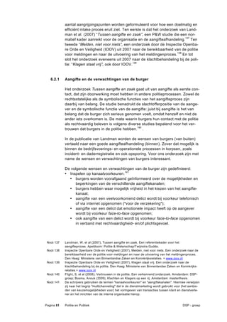 aantal aangrijpingspunten worden geformuleerd voor hoe een doelmatig en
            efficiënt intake proces eruit ziet. Ten eerste is dat het onderzoek van Land-
            man et al. (2007) “Tussen aangifte en zaak”, een P&W studie die een nor-
            matief kader aanreikt voor de organisatie en de aangifteafhandeling. 137 Ten
            tweede “Melden, niet voor niets”, een onderzoek door de Inspectie Openba-
            re Orde en Veiligheid (IOOV) uit 2007 naar de bereikbaarheid van de politie
            voor meldingen en naar de uitvoering van het meldingenproces.138 En tot
            slot het onderzoek eveneens uit 2007 naar de klachtbehandeling bij de poli-
            tie: “Klagen staat vrij”, ook door IOOV.139


   6.2.1    Aangifte en de verwachtingen van de burger

            Het onderzoek Tussen aangifte en zaak gaat uit van aangifte als eerste con-
            tact, dat zijn doorwerking moet hebben in andere politieprocessen. Zowel de
            rechtsstatelijke als de symbolische functies van het aangifteproces zijn
            daarbij van belang. De studie benadrukt de slachtofferpositie van de aange-
            ver en de symbolische functie van de aangifte: juist bij aangifte is het van
            belang dat de burger zich serieus genomen voelt, omdat henzelf en niet de
            ander iets overkomen is. De mate waarin burgers hun contact met de politie
            als rechtvaardig beleven is volgens diverse studies bepalend voor het ver-
            trouwen dat burgers in de politie hebben. 140 .

            In de publicatie van Landman worden de wensen van burgers (van buiten)
            vertaald naar een goede aangifteafhandeling (binnen). Zover dat mogelijk is
            binnen de bedrijfsvoerings- en operationele processen in korpsen, zoals
            incident- en daderregistratie en ook opsporing. Voor ons onderzoek zijn met
            name de wensen en verwachtingen van burgers interessant.

            De volgende wensen en verwachtingen van de burger zijn gedefinieerd:
            • Inspelen op kanaalvoorkeuren:141
              • burgers worden voorafgaand geïnformeerd over de mogelijkheden en
                  beperkingen van de verschillende aangiftekanalen;
              • burgers hebben waar mogelijk vrijheid in het kiezen van het aangifte-
                  kanaal;
              • aangifte van een veelvoorkomend delict wordt bij voorkeur telefonisch
                  of via internet opgenomen ("voor de verzekering");
              • aangifte van een delict dat emotionele impact heeft op de aangever
                  wordt bij voorkeur face-to-face opgenomen;
              • ook aangifte van een delict wordt bij voorkeur face-to-face opgenomen
                  in verband met rechtvaardigheid- en/of plichtsgevoel.



 Noot 137   Landman, W. et al (2007), Tussen aangifte en zaak. Een referentiekader voor het
            aangifteproces. Apeldoorn: Politie & Wetenschap/Twijnstra Gudde.
 Noot 138   Inspectie Openbare Orde en Veiligheid (2007), Melden, niet voor niets. Een onderzoek naar de
            bereikbaarheid van de politie voor meldingen en naar de uitvoering van het meldingenproces.
            Den Haag: Ministerie van Binnenlandse Zaken en Koninkrijksrelaties. + www.ioov.nl
 Noot 139   Inspectie Openbare Orde en Veiligheid (2007), Klagen staat vrij. Een onderzoek naar de
            klachtbehandeling bij de politie. Den Haag: Ministerie van Binnenlandse Zaken en Koninkrijks-
            relaties.+ www.ioov.nl
 Noot 140   Flight, S. et al (2006), Vertrouwen in de politie. Een verkennend onderzoek. Amsterdam: DSP-
            groep; Bosma, Anouk (2009), Klachten en Klagers op een rij. Amsterdam: masterthesis.
 Noot 141   De schrijvers gebruiken de termen "kanaalvoorkeuren" en "aangiftekanalen". Hiermee verwijzen
            zij naar het begrip "multichanneling" dat in de dienstmarketing wordt gebruikt voor (het aanbie-
            den van keuzemogelijkheden voor) het vormgeven van transacties tussen klant en dienstverle-
            ner en het inrichten van de interne organisatie hierop.


Pagina 81   Politie en Publiek                                                                  DSP - groep
 