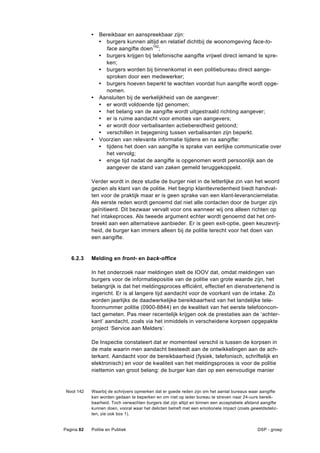 •   Bereikbaar en aanspreekbaar zijn:
                • burgers kunnen altijd en relatief dichtbij de woonomgeving face-to-
                  face aangifte doen142;
                • burgers krijgen bij telefonische aangifte vrijwel direct iemand te spre-
                  ken;
                • burgers worden bij binnenkomst in een politiebureau direct aange-
                  sproken door een medewerker;
                • burgers hoeven beperkt te wachten voordat hun aangifte wordt opge-
                  nomen.
            •   Aansluiten bij de werkelijkheid van de aangever:
                • er wordt voldoende tijd genomen;
                • het belang van de aangifte wordt uitgestraald richting aangever;
                • er is ruime aandacht voor emoties van aangevers;
                • er wordt door verbalisanten actiebereidheid getoond;
                • verschillen in bejegening tussen verbalisanten zijn beperkt.
            •   Voorzien van relevante informatie tijdens en na aangifte:
                • tijdens het doen van aangifte is sprake van eerlijke communicatie over
                  het vervolg;
                • enige tijd nadat de aangifte is opgenomen wordt persoonlijk aan de
                  aangever de stand van zaken gemeld teruggekoppeld.

            Verder wordt in deze studie de burger niet in de letterlijke zin van het woord
            gezien als klant van de politie. Het begrip klanttevredenheid biedt handvat-
            ten voor de praktijk maar er is geen sprake van een klant-leverancierrelatie.
            Als eerste reden wordt genoemd dat niet alle contacten door de burger zijn
            geïnitieerd. Dit bezwaar vervalt voor ons wanneer wij ons alleen richten op
            het intakeproces. Als tweede argument echter wordt genoemd dat het ont-
            breekt aan een alternatieve aanbieder. Er is geen exit-optie, geen keuzevrij-
            heid, de burger kan immers alleen bij de politie terecht voor het doen van
            een aangifte.


   6.2.3    Melding en front- en back-office

            In het onderzoek naar meldingen stelt de IOOV dat, omdat meldingen van
            burgers voor de informatiepositie van de politie van grote waarde zijn, het
            belangrijk is dat het meldingsproces efficiënt, effectief en dienstverlenend is
            ingericht. Er is al langere tijd aandacht voor de voorkant van de intake. Zo
            worden jaarlijks de daadwerkelijke bereikbaarheid van het landelijke tele-
            foonnummer politie (0900-8844) en de kwaliteit van het eerste telefooncon-
            tact gemeten. Pas meer recentelijk krijgen ook de prestaties aan de ‘achter-
            kant’ aandacht, zoals via het inmiddels in verscheidene korpsen opgepakte
            project ‘Service aan Melders’.

            De Inspectie constateert dat er momenteel verschil is tussen de korpsen in
            de mate waarin men aandacht besteedt aan de ontwikkelingen aan de ach-
            terkant. Aandacht voor de bereikbaarheid (fysiek, telefonisch, schriftelijk en
            elektronisch) en voor de kwaliteit van het meldingsproces is voor de politie
            niettemin van groot belang: de burger kan dan op een eenvoudige manier


 Noot 142   Waarbij de schrijvers opmerken dat er goede reden zijn om het aantal bureaus waar aangifte
            kan worden gedaan te beperken en om niet op ieder bureau te streven naar 24-uurs bereik-
            baarheid. Toch verwachten burgers dat zijn altijd en binnen een acceptabele afstand aangifte
            kunnen doen, vooral waar het delicten betreft met een emotionele impact (zoals geweldsdelic-
            ten, zie ook box 1).


Pagina 82   Politie en Publiek                                                                DSP - groep
 