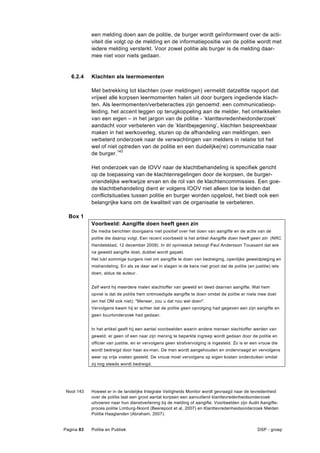 een melding doen aan de politie, de burger wordt geïnformeerd over de acti-
            viteit die volgt op de melding en de informatiepositie van de politie wordt met
            iedere melding versterkt. Voor zowel politie als burger is de melding daar-
            mee niet voor niets gedaan.


   6.2.4    Klachten als leermomenten

            Met betrekking tot klachten (over meldingen) vermeldt datzelfde rapport dat
            vrijwel alle korpsen leermomenten halen uit door burgers ingediende klach-
            ten. Als leermomenten/verbeteracties zijn genoemd: een communicatieop-
            leiding, het accent leggen op terugkoppeling aan de melder, het ontwikkelen
            van een eigen – in het jargon van de politie - ‘klanttevredenheidonderzoek’
            aandacht voor verbeteren van de ‘klantbejegening’, klachten bespreekbaar
            maken in het werkoverleg, sturen op de afhandeling van meldingen, een
            verbeterd onderzoek naar de verwachtingen van melders in relatie tot het
            wel of niet optreden van de politie en een duidelijke(re) communicatie naar
            de burger.143

            Het onderzoek van de IOVV naar de klachtbehandeling is specifiek gericht
            op de toepassing van de klachtenregelingen door de korpsen, de burger-
            vriendelijke werkwijze ervan en de rol van de klachtencommissies. Een goe-
            de klachtbehandeling dient er volgens IOOV niet alleen toe te leiden dat
            conflictsituaties tussen politie en burger worden opgelost, het biedt ook een
            belangrijke kans om de kwaliteit van de organisatie te verbeteren.

  Box 1
            Voorbeeld: Aangifte doen heeft geen zin
            De media berichten doorgaans niet positief over het doen van aangifte en de actie van de
            politie die daarop volgt. Een recent voorbeeld is het artikel Aangifte doen heeft geen zin (NRC
            Handelsblad, 12 december 2009). In dit opiniestuk betoogt Paul Andersson Toussaint dat wie
            na geweld aangifte doet, dubbel wordt gepakt.
            Het lukt sommige burgers niet om aangifte te doen van bedreiging, openlijke geweldpleging en
            mishandeling. En als ze daar wel in slagen is de kans niet groot dat de politie (en justitie) iets
            doen, aldus de auteur.


            Zelf werd hij meerdere malen slachtoffer van geweld en deed daarvan aangifte. Wat hem
            opviel is dat de politie hem ontmoedigde aangifte te doen omdat de politie er niets mee doet
            (en het OM ook niet): "Meneer, zou u dat nou wel doen".
            Vervolgens kwam hij er achter dat de politie geen opvolging had gegeven aan zijn aangifte en
            geen buurtonderzoek had gedaan.


            In het artikel geeft hij een aantal voorbeelden waarin andere mensen slachtoffer werden van
            geweld, er geen of een naar zijn mening te beperkte ingreep wordt gedaan door de politie en
            officier van justitie, en er vervolgens geen strafvervolging is ingesteld. Zo is er een vrouw die
            wordt bedreigd door haar ex-man. De man wordt aangehouden en ondervraagd en vervolgens
            weer op vrije voeten gesteld. De vrouw moet vervolgens op eigen kosten onderduiken omdat
            zij nog steeds wordt bedreigd.




 Noot 143   Hoewel er in de landelijke Integrale Veiligheids Monitor wordt gevraagd naar de tevredenheid
            over de politie laat een groot aantal korpsen een aanvullend klanttevredenheidsonderzoek
            uitvoeren naar hun dienstverlening bij de melding of aangifte. Voorbeelden zijn Audit Aangifte-
            proces politie Limburg-Noord (Beerepoot et al, 2007) en Klanttevredenheidsonderzoek Melden
            Politie Haaglanden (Abraham, 2007).


Pagina 83   Politie en Publiek                                                                    DSP - groep
 