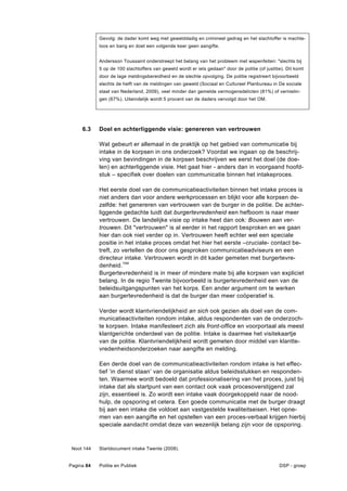 Gevolg: de dader komt weg met gewelddadig en crimineel gedrag en het slachtoffer is machte-
            loos en bang en doet een volgende keer geen aangifte.


            Andersson Toussaint onderstreept het belang van het probleem met wapenfeiten: "slechts bij
            5 op de 100 slachtoffers van geweld wordt er iets gedaan" door de politie (of justitie). Dit komt
            door de lage meldingsbereidheid en de slechte opvolging. De politie registreert bijvoorbeeld
            slechts de helft van de meldingen van geweld (Sociaal en Cultureel Planbureau in De sociale
            staat van Nederland, 2009), veel minder dan gemelde vermogensdelicten (81%) of vernielin-
            gen (67%). Uiteindelijk wordt 5 procent van de daders vervolgd door het OM.




     6.3    Doel en achterliggende visie: genereren van vertrouwen

            Wat gebeurt er allemaal in de praktijk op het gebied van communicatie bij
            intake in de korpsen in ons onderzoek? Voordat we ingaan op de beschrij-
            ving van bevindingen in de korpsen beschrijven we eerst het doel (de doe-
            len) en achterliggende visie. Het gaat hier - anders dan in voorgaand hoofd-
            stuk – specifiek over doelen van communicatie binnen het intakeproces.

            Het eerste doel van de communicatieactiviteiten binnen het intake proces is
            niet anders dan voor andere werkprocessen en blijkt voor alle korpsen de-
            zelfde: het genereren van vertrouwen van de burger in de politie. De achter-
            liggende gedachte luidt dat burgertevredenheid een hefboom is naar meer
            vertrouwen. De landelijke visie op intake heet dan ook: Bouwen aan ver-
            trouwen. Dit "vertrouwen" is al eerder in het rapport besproken en we gaan
            hier dan ook niet verder op in. Vertrouwen heeft echter wel een speciale
            positie in het intake proces omdat het hier het eerste –cruciale- contact be-
            treft, zo vertellen de door ons gesproken communicatieadviseurs en een
            directeur intake. Vertrouwen wordt in dit kader gemeten met burgertevre-
            denheid.144
            Burgertevredenheid is in meer of mindere mate bij alle korpsen van expliciet
            belang. In de regio Twente bijvoorbeeld is burgertevredenheid een van de
            beleidsuitgangspunten van het korps. Een ander argument om te werken
            aan burgertevredenheid is dat de burger dan meer coöperatief is.

            Verder wordt klantvriendelijkheid an sich ook gezien als doel van de com-
            municatieactiviteiten rondom intake, aldus respondenten van de onderzoch-
            te korpsen. Intake manifesteert zich als front-office en voorportaal als meest
            klantgerichte onderdeel van de politie. Intake is daarmee het visitekaartje
            van de politie. Klantvriendelijkheid wordt gemeten door middel van klantte-
            vredenheidsonderzoeken naar aangifte en melding.

            Een derde doel van de communicatieactiviteiten rondom intake is het effec-
            tief ‘in dienst staan’ van de organisatie aldus beleidsstukken en responden-
            ten. Waarmee wordt bedoeld dat professionalisering van het proces, juist bij
            intake dat als startpunt van een contact ook vaak procesoverstijgend zal
            zijn, essentieel is. Zo wordt een intake vaak doorgekoppeld naar de nood-
            hulp, de opsporing et cetera. Een goede communicatie met de burger draagt
            bij aan een intake die voldoet aan vastgestelde kwaliteitseisen. Het opne-
            men van een aangifte en het opstellen van een proces-verbaal krijgen hierbij
            speciale aandacht omdat deze van wezenlijk belang zijn voor de opsporing.



 Noot 144   Startdocument intake Twente (2008).


Pagina 84   Politie en Publiek                                                                   DSP - groep
 