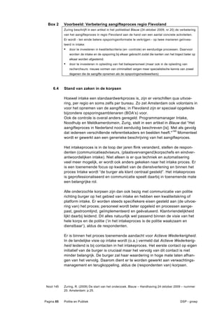 Box 2     Voorbeeld: Verbetering aangifteproces regio Flevoland
            Zuring beschrijft in een artikel in het politieblad Blauw (24 oktober 2009, nr 20) de verbetering
            van het aangifteproces in regio Flevoland aan de hand van een aantal concrete activiteiten.
            Er wordt - ten einde betere opsporingsinformatie te verkrijgen - op twee manieren geïnves-
            teerd in intake:
            •   door te investeren in kwaliteitscriteria (en -controle) en eenduidige processen. Daarvoor
                worden de intake en de opsporing bij elkaar gebracht zodat die kanten van het traject beter op
                elkaar worden afgestemd.
            •   door te investeren in opleiding van het baliepersoneel (maar ook in de opleiding van
                rechercheurs: nieuwe vormen van criminaliteit vergen meer specialistische kennis van zowel
                degenen die de aangifte opnemen als de opsporingsmedewerkers)



     6.4    Stand van zaken in de korpsen

            Hoewel intake een standaardwerkproces is, zijn er verschillen qua uitvoe-
            ring, per regio en soms zelfs per bureau. Zo zet Amsterdam ook volontairs in
            voor het opnemen van de aangiftes; in Flevoland zijn er speciaal opgeleide
            bijzondere opsporingsambtenaren (BOA’s) voor.
            Ook de controle is overal anders geregeld. Programmamanager Intake,
            Noodhulp en Meldkamerdomein, Zurig, stelt in een artikel in Blauw dat “Het
            aangifteproces in Nederland nooit eenduidig beschreven [is]. Met als gevolg
            dat iedereen verschillende referentiekaders en beelden heeft."145 Momenteel
            wordt er gewerkt aan een generieke beschrijving van het aangifteproces.

            Het intakeproces is in de loop der jaren flink veranderd, stellen de respon-
            denten (communicatieadviseurs, (plaatsvervangend)korpschefs en eindver-
            antwoordelijken intake). Niet alleen is er qua techniek en automatisering
            veel meer mogelijk, er wordt ook anders gekeken naar het intake proces. Er
            is een toenemende focus op kwaliteit van de dienstverlening en binnen het
            proces Intake wordt “de burger als klant centraal gesteld”. Het intakeproces
            is geprofessionaliseerd en communicatie speelt daarbij in toenemende mate
            een belangrijke rol.

            Alle onderzochte korpsen zijn dan ook bezig met communicatie van politie
            richting burger op het gebied van intake en hebben een kwaliteitskring of
            platform intake. Er worden steeds specifiekere eisen gesteld aan (de uitvoe-
            ring van) het proces; personeel wordt beter opgeleid en processen aange-
            past, gestroomlijnd, geïmplementeerd en geëvalueerd. Klantvriendelijkheid
            lijkt daarbij leidend. Dit alles natuurlijk wel passend binnen de visie van het
            hele korps en de politie (‘in het intakeproces is de politie waakzaam en
            dienstbaar’), aldus de respondenten.

            Er is binnen het proces toenemende aandacht voor Actieve Wederkerigheid.
            In de landelijke visie op intake wordt (o.a.) vermeld dat Actieve Wederkerig-
            heid leidend is bij contacten in het intakeproces. Het eerste contact op eigen
            initiatief van de burger is cruciaal maar het vervolg van dit contact is niet
            minder belangrijk. De burger zal haar waardering in hoge mate laten afhan-
            gen van het vervolg. Daarom dient er te worden gewerkt aan verwachtings-
            management en terugkoppeling, aldus de (respondenten van) korpsen.




 Noot 145   Zuring, R. (2009) De start van het onderzoek. Blauw – Handhaving 24 oktober 2009 – nummer
            20. Amsterdam: p.25.


Pagina 85   Politie en Publiek                                                                    DSP - groep
 