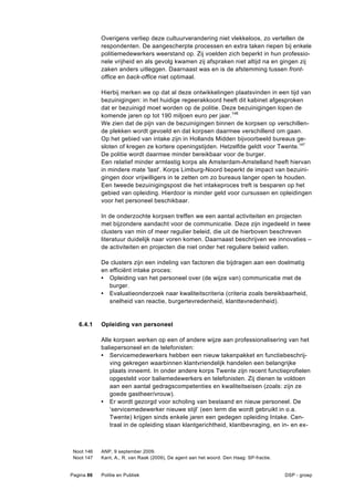 Overigens verliep deze cultuurverandering niet vlekkeloos, zo vertellen de
            respondenten. De aangescherpte processen en extra taken riepen bij enkele
            politiemedewerkers weerstand op. Zij voelden zich beperkt in hun professio-
            nele vrijheid en als gevolg kwamen zij afspraken niet altijd na en gingen zij
            zaken anders uitleggen. Daarnaast was en is de afstemming tussen front-
            office en back-office niet optimaal.

            Hierbij merken we op dat al deze ontwikkelingen plaatsvinden in een tijd van
            bezuinigingen: in het huidige regeerakkoord heeft dit kabinet afgesproken
            dat er bezuinigd moet worden op de politie. Deze bezuinigingen lopen de
            komende jaren op tot 190 miljoen euro per jaar. 146
            We zien dat de pijn van de bezuinigingen binnen de korpsen op verschillen-
            de plekken wordt gevoeld en dat korpsen daarmee verschillend om gaan.
            Op het gebied van intake zijn in Hollands Midden bijvoorbeeld bureaus ge-
            sloten of kregen ze kortere openingstijden. Hetzelfde geldt voor Twente.147
            De politie wordt daarmee minder bereikbaar voor de burger.
            Een relatief minder armlastig korps als Amsterdam-Amstelland heeft hiervan
            in mindere mate 'last'. Korps Limburg-Noord beperkt de impact van bezuini-
            gingen door vrijwilligers in te zetten om zo bureaus langer open te houden.
            Een tweede bezuinigingspost die het intakeproces treft is besparen op het
            gebied van opleiding. Hierdoor is minder geld voor cursussen en opleidingen
            voor het personeel beschikbaar.

            In de onderzochte korpsen treffen we een aantal activiteiten en projecten
            met bijzondere aandacht voor de communicatie. Deze zijn ingedeeld in twee
            clusters van min of meer regulier beleid, die uit de hierboven beschreven
            literatuur duidelijk naar voren komen. Daarnaast beschrijven we innovaties –
            de activiteiten en projecten die niet onder het reguliere beleid vallen.

            De clusters zijn een indeling van factoren die bijdragen aan een doelmatig
            en efficiënt intake proces:
            • Opleiding van het personeel over (de wijze van) communicatie met de
               burger.
            • Evaluatieonderzoek naar kwaliteitscriteria (criteria zoals bereikbaarheid,
               snelheid van reactie, burgertevredenheid, klanttevredenheid).


   6.4.1    Opleiding van personeel

            Alle korpsen werken op een of andere wijze aan professionalisering van het
            baliepersoneel en de telefonisten:
            • Servicemedewerkers hebben een nieuw takenpakket en functiebeschrij-
               ving gekregen waarbinnen klantvriendelijk handelen een belangrijke
               plaats inneemt. In onder andere korps Twente zijn recent functieprofielen
               opgesteld voor baliemedewerkers en telefonisten. Zij dienen te voldoen
               aan een aantal gedragscompetenties en kwaliteitseisen (zoals: zijn ze
               goede gastheer/vrouw).
            • Er wordt gezorgd voor scholing van bestaand en nieuw personeel. De
               ‘servicemedewerker nieuwe stijl’ (een term die wordt gebruikt in o.a.
               Twente) krijgen sinds enkele jaren een gedegen opleiding Intake. Cen-
               traal in de opleiding staan klantgerichtheid, klantbevraging, en in- en ex-



 Noot 146   ANP, 9 september 2009.
 Noot 147   Kant, A., R. van Raak (2009), De agent aan het woord. Den Haag: SP-fractie.


Pagina 86   Politie en Publiek                                                            DSP - groep
 